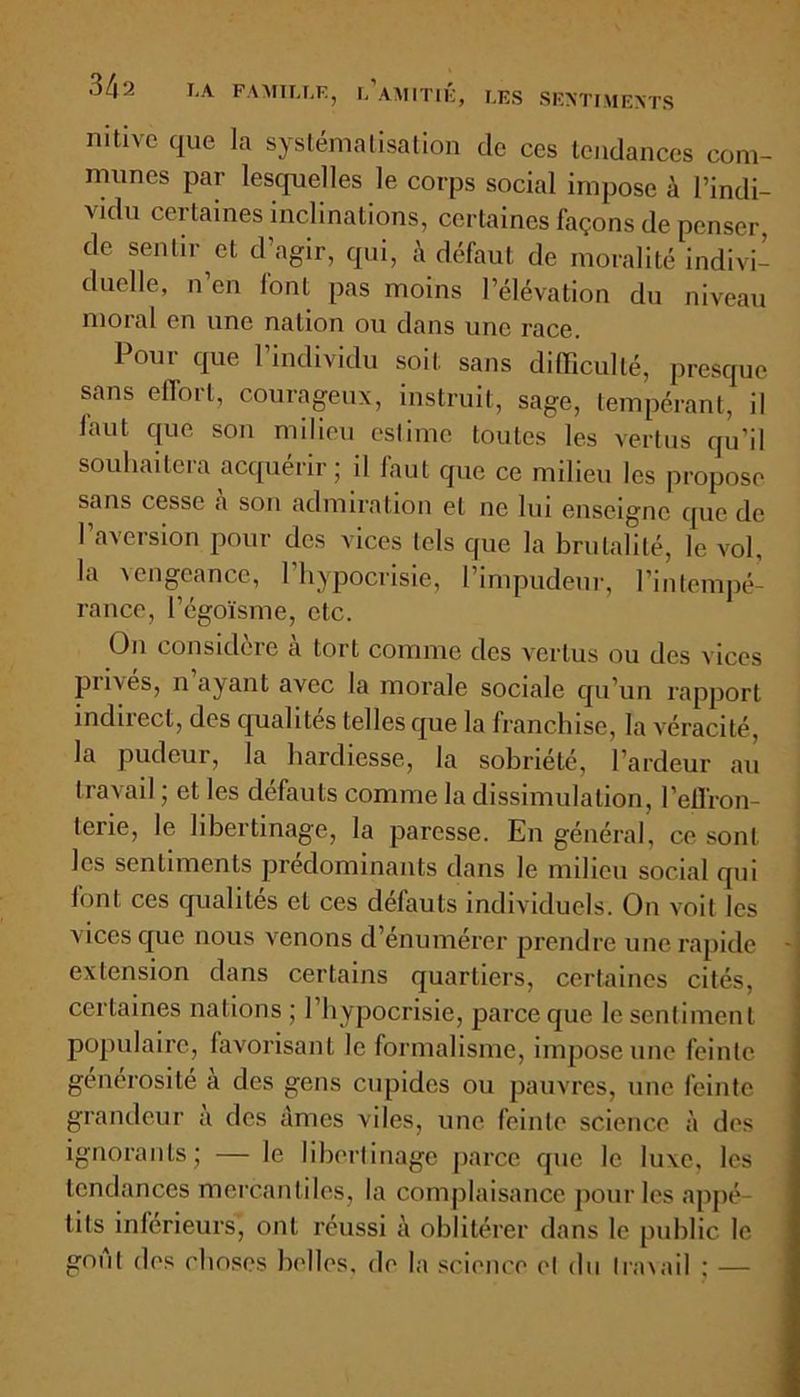 nitive que la systématisation de ces tendances com- munes par lesquelles le corps social impose à l’indi- vidu certaines inclinations, certaines façons de penser, de sentir et d’agir, qui, à défaut de moralité indivi- duelle, n en lont pas moins l’élévation du niveau moral en une nation ou dans une race. Pour que l’individu soit sans difficulté, presque sans effort, courageux, instruit, sage, tempérant, il faut que son milieu estime toutes les vertus qu’il souhaitera acquérir ; il faut que ce milieu les propose sans cesse a son admiration et ne lui enseigne que de l’aversion pour des vices tels que la brutalité, le vol, la a engeance, 1 hypocrisie, 1 impudeur, l'intempé- rance, l’égoïsme, etc. On considéré a tort comme des vertus ou des vices privés, n ayant avec la morale sociale qu’un rapport indirect, des qualités telles que la franchise, la véracité, la pudeur, la hardiesse, la sobriété, l’ardeur au travail ; et les défauts comme la dissimulation, l'effron- terie, le libertinage, la paresse. En général, ce sont les sentiments prédominants dans le milieu social qui font ces qualités et ces défauts individuels. On voit les vices que. nous venons d’énumérer prendre une rapide extension dans certains quartiers, certaines cités, certaines nations ; l’hypocrisie, parce que le sentiment populaire, favorisant le formalisme, impose une feinte, générosité a des gens cupides ou pauvres, une feinte grandeur a des âmes viles, une feinte science à des ignorants; — le libertinage parce que le luxe, les tendances mercantiles, la complaisance pour les appé- tits inférieurs, ont réussi à oblitérer dans le public le goût des choses belles, de la science et du travail ; —