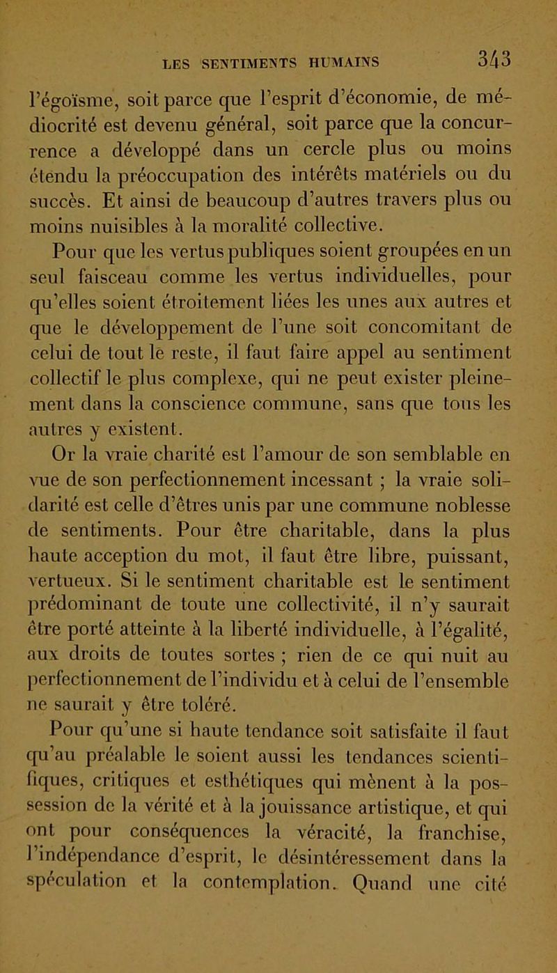 l’égoïsme, soit parce que l’esprit d’économie, de mé- diocrité est devenu général, soit parce que la concur- rence a développé dans un cercle plus ou moins étendu la préoccupation des intérêts matériels ou du succès. Et ainsi de beaucoup d’autres travers plus ou moins nuisibles à la moralité collective. Pour que les vertus publiques soient groupées en un seul faisceau comme les vertus individuelles, pour qu’elles soient étroitement liées les unes aux autres et que le développement de l’une soit concomitant de celui de tout le reste, il faut faire appel au sentiment collectif le plus complexe, qui ne peut exister pleine- ment dans la conscience commune, sans que tous les autres y existent. Or la vraie charité est l’amour de son semblable en vue de son perfectionnement incessant ; la vraie soli- darité est celle d’êtres unis par une commune noblesse de sentiments. Pour être charitable, dans la plus haute acception du mot, il faut être libre, puissant, vertueux. Si le sentiment charitable est le sentiment prédominant de toute une collectivité, il n’y saurait être porté atteinte à la liberté individuelle, à l’égalité, aux droits de toutes sortes ; rien de ce qui nuit au perfectionnement de l’individu et à celui de l’ensemble ne saurait y être toléré. Pour qu’une si haute tendance soit satisfaite il faut qu’au préalable le soient aussi les tendances scienti- fiques, critiques et esthétiques qui mènent à la pos- session de la vérité et à la jouissance artistique, et qui ont pour conséquences la véracité, la franchise, l’indépendance d’esprit, le désintéressement dans la spéculation et la contemplation. Quand une cité