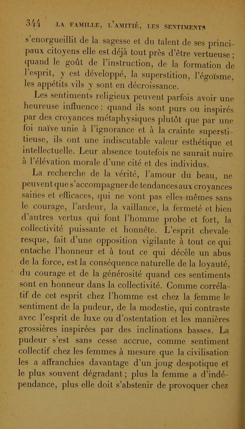 s’enorgueillit de la sagesse et du talent de ses princi- paux citoyens elle est déjà tout près d’être vertueuse ; quand le goût de l’instruction, de la formation de l’esprit, y est développé, la superstition, l’égoïsme, les appétits vils y sont en décroissance. Les sentiments religieux peuvent parfois avoir une hemeuse influence ; quand ils sont purs ou inspirés par des croyances métaphysiques plutôt que par une foi naïve unie à l’ignorance et à la crainte supersti- tieuse, ils ont une indiscutable valeur esthétique et intellectuelle. Leur absence toutefois ne saurait nuire à l’élévation morale d’une cité et des individus. La recherche de la vérité, l’amour du beau, ne peuvent que s’accompagner de tendances aux croyances saines et efficaces, qui ne vont pas elles-mêmes sans le courage, l’ardeur, la vaillance, la fermeté et bien d’autres vertus qui font l’homme probe et fort, la collectivité puissante et honnête. L’esprit chevale- resque, fait d’une opposition vigilante à tout ce qui entache l’honneur et à tout ce qui décèle un abus de la force, est la conséquence naturelle de la loyauté, du courage et de la générosité quand ces sentiments sont en honneur dans la collectivité. Comme corréla- tif de cet esprit chez l’homme est chez la femme le sentiment de la pudeur, de la modestie, qui contraste avec l’esprit de luxe ou d’ostentation et les manières grossières inspirées par des inclinations basses. La pudeur s’est sans cesse accrue, comme sentiment collectif chez les femmes à mesure que la civilisation les a affranchies davantage d’un joug despotique et le plus souvent dégradant; plus la femme a d’indé- pendance, plus elle doit s’abstenir de provoquer chez