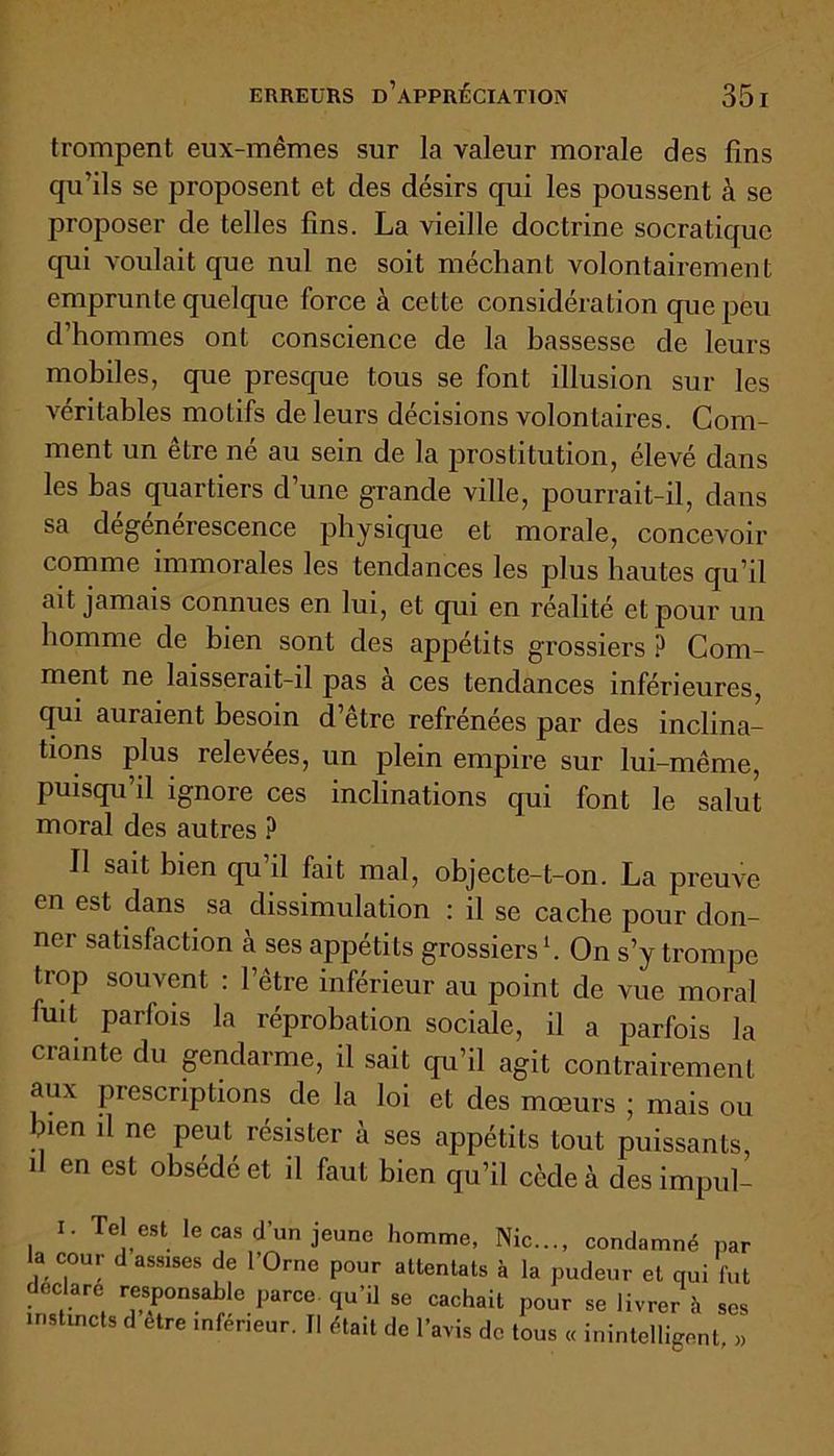 trompent eux-mêmes sur la valeur morale des fins qu’ils se proposent et des désirs qui les poussent à se proposer de telles fins. La vieille doctrine socratique qui voulait que nul ne soit méchant volontairement emprunte quelque force à cette considération que peu d’hommes ont conscience de la bassesse de leurs mobiles, que presque tous se font illusion sur les véritables motifs de leurs décisions volontaires. Com- ment un être né au sein de la prostitution, élevé dans les bas quartiers d’une grande ville, pourrait-il, dans sa dégénérescence physique et morale, concevoir comme immorales les tendances les plus hautes qu’il ait jamais connues en lui, et qui en réalité et pour un homme de bien sont des appétits grossiers ? Com- ment ne laisserait-il pas à ces tendances inférieures, qui auraient besoin d’être refrénées par des inclina- tions plus relevées, un plein empire sur lui-même, puisqu’il ignore ces inclinations qui font le salut moral des autres ? Il sait bien qu’il fait mal, objecte-t-on. La preuve en est dans sa dissimulation : il se cache pour don- ner satisfaction à ses appétits grossiers1. On s’y trompe trop souvent : l’être inférieur au point de vue moral fuit parfois la réprobation sociale, il a parfois la crainte du gendarme, il sait qu’il agit contrairement aux prescriptions de la loi et des mœurs ; mais ou nen il ne peut résister à ses appétits tout puissants, il en est obsédé et il faut bien qu’il cède à des impul- I. Tel est le cas d’un jeune homme, Nie..., condamné par la cour d assises de l’Orne pour attentats à la pudeur et qui fut déclaré responsable parce qu’il se cachait pour se livrer à ses instincts d être inférieur, tl était de l’avis de tous « inintelligent »