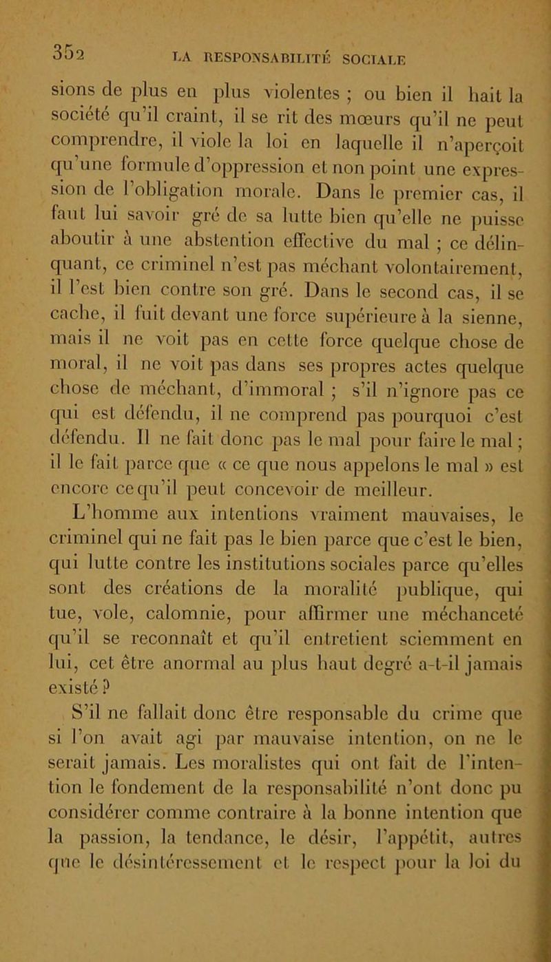 sions de plus eu plus violentes ; ou bien il hait la société qu’il craint, il se rit des mœurs qu’il ne peut comprendre, il viole la loi en laquelle il n’aperçoit qu’une formule d’oppression et non point une expres- sion de l’obligation morale. Dans le premier cas, il faut lui savoir gré de sa lutte bien qu’elle ne puisse aboutir à une abstention effective du mal ; ce délin- quant, ce criminel n’est pas méchant volontairement, il l’est bien contre son gré. Dans le second cas, il se cache, il fuit devant une force supérieure à la sienne, mais il ne voit pas en cette force quelque chose de moral, il ne voit pas dans ses propres actes quelque chose de méchant, d’immoral ; s’il n’ignore pas ce qui est défendu, il ne comprend pas pourquoi c’est défendu. Il ne fait donc pas le mal pour faire le mal ; il le fait parce que « ce que nous appelons le mal » est encore ce qu’il peut concevoir de meilleur. L’homme aux intentions vraiment mauvaises, le criminel qui ne fait pas le bien parce que c’est le bien, qui lutte contre les institutions sociales parce qu’elles sont des créations de la moralité publique, qui tue, vole, calomnie, pour affirmer une méchanceté qu’il se reconnaît et qu’il entretient sciemment en lui, cet être anormal au plus haut degré a-t-il jamais existé P S’il ne fallait donc être responsable du crime que si l’on avait agi par mauvaise intention, on ne le serait jamais. Les moralistes qui ont fait de l'inten- tion le fondement de la responsabilité n’ont donc pu considérer comme contraire à la bonne intention que la passion, la tendance, le désir, l’appétit, autres que le désintéressement et le respect pour la loi du