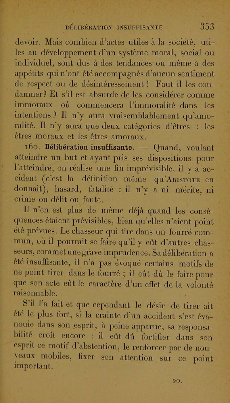 devoir. Mais combien d’actes utiles à la société, uti- les au développement d’un système moral, social ou individuel, sont dus à des tendances ou même à des appétits qui n’ont été accompagnés d’aucun sentiment de respect ou de désintéressement ! Faut-il les con- damner? Et s’il est absurde de les considérer comme immoraux où commencera l’immoralité dans les intentions ? Il n’y aura vraisemblablement qu'amo- ralité. Il n’y aura que deux catégories d’êtres : les êtres moraux et les êtres amoraux. 160. Délibération insuffisante. — Quand, voulant atteindre un but et ayant pris ses dispositions pour l’atteindre, on réalise une fin imprévisible, il y a ac- cident (c’est la définition même qu’AiusTOTE en donnait), hasard, fatalité : il n’y a ni mérite, ni crime ou délit ou faute. Il n’en est plus de même déjà quand les consé- quences étaient prévisibles, bien qu’elles n’aient point été prévues. Le chasseur qui tire dans un fourré com- mun, où il pourrait se faire qu’il y eût d’autres chas- seurs, commet une grave imprudence. Sa délibération a été insuffisante, il n’a pas évoqué certains motifs de ne point tirer dans le lourré 5 il eût dû le faire pour que son acte eût le caractère d’un effet de la volonté raisonnable. S il 1 a lait et que cependant le désir de tirer ait clé le plus fort, si la crainte d’un accident s’est éva- nouie dans son .esprit, à peine apparue, sa responsa- bilité croît encore : il eût dû fortifier dans son esprit ce motif d’abstention, le renforcer par de nou- veaux mobiles, fixer son attention sur ce point important. 20.
