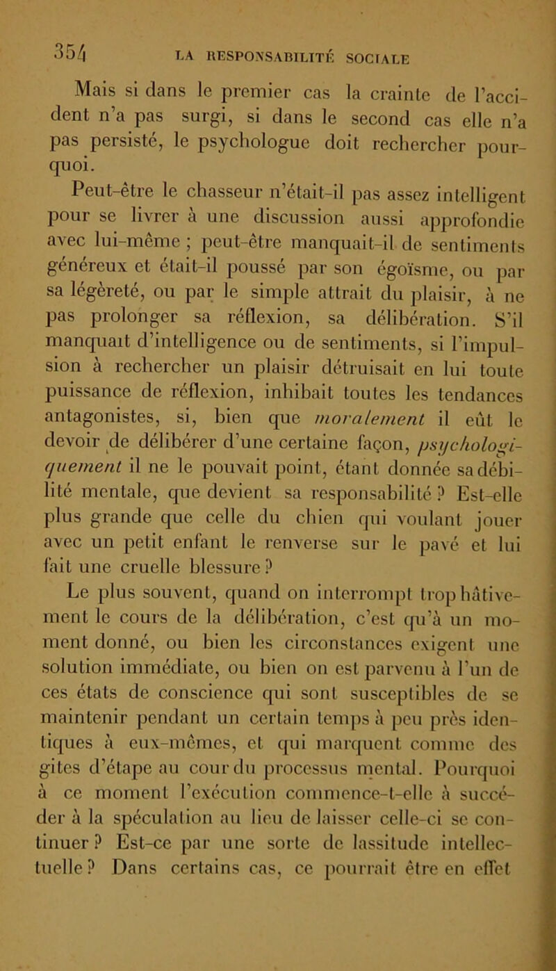 Mais si clans le premier cas la crainte de l’acci- dent n’a pas surgi, si dans le second cas elle n’a pas persisté, le psychologue doit rechercher pour- quoi. Peut-être le chasseur n’était-il pas assez intelligent pour se livrer à une discussion aussi approfondie avec lui-même ; peut-être manquait-il de sentiments généreux et était-il poussé par son égoïsme, ou par sa légèreté, ou par le simple attrait du plaisir, à ne pas prolonger sa réflexion, sa délibération. S’il manquait d’intelligence ou de sentiments, si l’impul- sion à rechercher un plaisir détruisait en lui toute puissance de réflexion, inhibait toutes les tendances antagonistes, si, bien cpic moralement il eût le devoir de délibérer d’une certaine façon, psychologi- quement il ne le pouvait point, étant donnée sa débi- lité mentale, que devient sa responsabilité P Est-elle plus grande que celle du chien qui voulant jouer avec un petit enfant le renverse sur le pavé et lui fait une cruelle blessure? Le plus souvent, quand on interrompt trop hâtive- ment le cours de la délibération, c’est qu’à un mo- ment donné, ou bien les circonstances exigent une solution immédiate, ou bien on est parvenu à l'un de ces états de conscience qui sont susceptibles de se maintenir pendant un certain temps à peu près iden- tiques à eux-mêmes, et qui marquent comme des gites d’étape au cour du processus mental. Pourquoi à ce moment l’exécution commence-t-elle à succé- der à la spéculation au lieu de laisser celle-ci se con- tinuer ? Est-ce par une sorte de lassitude intellec- tuelle? Dans certains cas, ce pourrait être en effet