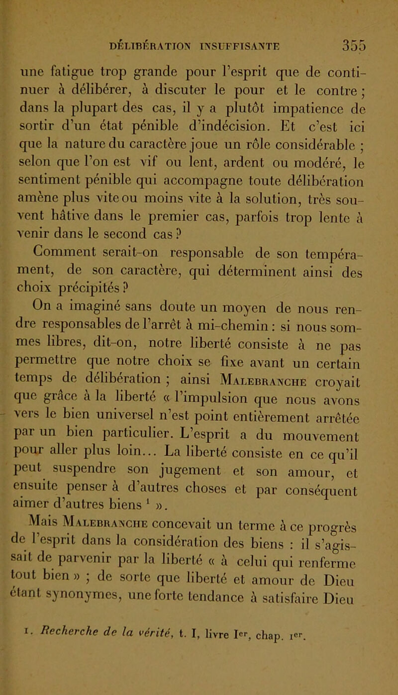 une fatigue trop grande pour l’esprit que de conti- nuer à délibérer, à discuter le pour et le contre ; dans la plupart des cas, il y a plutôt impatience de sortir d’un état pénible d’indécision. Et c’est ici que la nature du caractère joue un rôle considérable ; selon que l’on est vif ou lent, ardent ou modéré, le sentiment pénible qui accompagne toute délibération amène plus vite ou moins vite à la solution, très sou- vent hâtive dans le premier cas, parfois trop lente à A enir dans le second cas ? Comment serait-on responsable de son tempéra- ment, de son caractère, qui déterminent ainsi des choix précipités ? On a imagine sans doute un moyen de nous ren- dre responsables de l’arrêt à mi-chemin : si nous som- mes libres, dit-on, notre liberté consiste à ne pas peimettre que notre choix se fixe avant un certain temps de délibération ; ainsi Malebranciie croyait que grâce à la liberté « l’impulsion que nous avons vers le bien universel n’est point entièrement arrêtée par un bien particulier. L’esprit a du mouvement pour aller plus loin... La liberté consiste en ce qu’il peut suspendre son jugement et son amour, et ensuite penser à d’autres choses et par conséquent aimer d’autres biens 1 ». Mais Malebranciie concevait un terme à ce progrès de 1 esprit dans la considération des biens : il s’agis- sait de parvenir par la liberté « à celui qui renferme tout bien » ; de sorte que liberté et amour de Dieu étant synonymes, une forte tendance à satisfaire Dieu i. Recherche de la vérité, t. I, livre Ier, chap. ier.