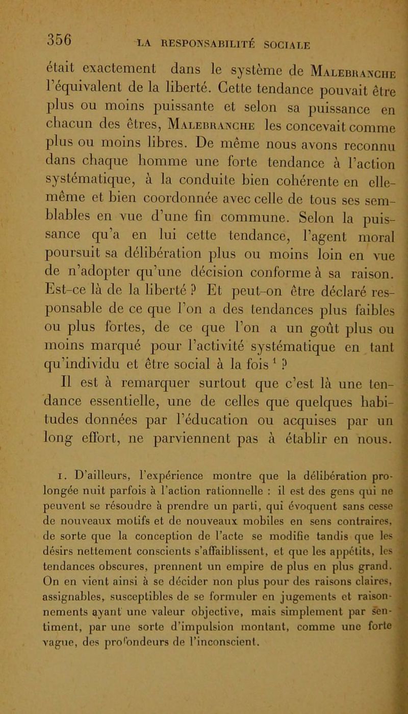 clail exactement dans le système de Malebuanche l’équivalent de la liberté. Cette tendance pouvait être plus ou moins puissante et selon sa puissance en chacun des êtres, Malebuanche les concevait comme plus ou moins libres. De même nous avons reconnu dans chaque homme une forte tendance à l’action systématique, à la conduite bien cohérente en elle- même et bien coordonnée avec celle de tous ses sem- blables en vue d’une fin commune. Selon la puis- sance qu’a en lui cette tendance, l’agent moral poursuit sa délibération plus ou moins loin en vue de n’adopter qu’une décision conforme à sa raison. Est-ce la de la liberté ? Et peut-on être déclaré res- ponsable de ce que l’on a des tendances plus faibles I ou plus fortes, de ce que l’on a un goût plus ou moins marqué pour l’activité systématique en tant qu’individu et être social à la fois 1 ? Il est à remarquer surtout que c’est là une ten- 1 dance essentielle, une de celles que quelques habi- tudes données par l’éducation ou acquises par un long effort, ne parviennent pas à établir en nous. ' longée nuit parfois à l'action rationnelle : il est des gens qui ne peuvent se résoudre à prendre un parti, qui évoquent sans cesse ; de nouveaux motifs et de nouveaux mobiles en sens contraires, de sorte que la conception de l’acte se modifie tandis que les , désirs nettement conscients s’affaiblissent, et que les appétits, les 4 tendances obscures, prennent un empire de plus en plus grand. On en vient ainsi à se décider non plus pour des raisons claires, assignables, susceptibles de se formuler en jugements et raison- nements ayant une valeur objective, mais simplement par sen- ' timent, par une sorte d’impulsion montant, comme une forte vague, des profondeurs de l’inconscient.