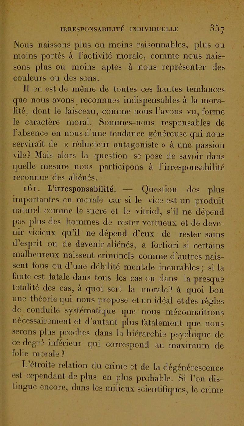 IRRESPONSABILITÉ INDIVIDUELLE 307 Nous naissons plus ou moins raisonnables, plus ou moins portés à l’activité morale, comme nous nais- sons plus ou moins aptes à nous représenter des couleurs ou des sons. Il en est de même de toutes ces hautes tendances que nous avons reconnues indispensables à la mora- lité, dont le faisceau, comme nous l’avons vu, forme le caractère moral. Sommes-nous responsables de l’absence en nous d’une tendance généreuse qui nous servirait de « réducteur antagoniste » à une passion vile? Mais alors la question se pose de savoir dans quelle mesure nous participons à l’irresponsabilité reconnue des aliénés. 161. L’irresponsabilité. —- Question des plus importantes en morale car si le vice est un produit naturel comme le sucre et le vitriol, s’il ne dépend pas plus des hommes de rester vertueux et de deve- nir vicieux qu’il ne dépend d’eux de rester sains d esprit ou de devenir aliénés, a fortiori si certains malheureux naissent criminels comme d’autres nais- sent fous ou d’une débilité mentale incurables ; si la faute est fatale dans tous les cas ou dans la presque totalité des cas, a quoi sert la morale? à quoi bon une théorie qui nous propose et un idéal et des règles de conduite systématique que nous méconnaîtrons nécessairement et d autant plus fatalement que nous scions plus proches dans la hiérarchie psychique de ce degré inférieur qui correspond au maximum de folie morale? L étroite relation du crime et de la dégénérescence est cependant de plus en plus probable. Si l’on dis- tingue encore, dans les milieux scientifiques, le crime