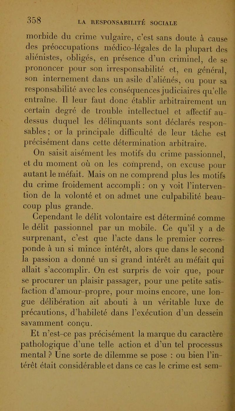 morbide du crime vulgaire, c’esl sans doute à cause des préoccupations médico-légales de la plupart des aliénistes, obligés, en présence d’un criminel, de se prononcer pour son irresponsabilité et, en général, son internement dans un asile d’aliénés, ou pour sa responsabilité avec les conséquences judiciaires quelle entraîne. Il leur faut donc établir arbitrairement un certain degré de trouble intellectuel et affectif au- dessus duquel les délinquants sont déclarés respon- sables ; or la principale difficulté de leur tâche est précisément dans cette détermination arbitraire. On saisit aisément les motifs du crime passionnel, et du moment où on les comprend, on excuse pour autant le méfait. Mais on ne comprend plus les motifs du crime froidement accompli : on y voit l’interven- tion de la volonté et on admet une culpabilité beau- coup plus grande. Cependant le délit volontaire est déterminé comme le délit passionnel par un mobile. Ce qu’il y a de surprenant, c’est que l’acte dans le premier corres- ponde à un si mince intérêt, alors que dans le second la passion a donné un si grand intérêt au méfait qui allait s’accomplir. On est surpris de voir que, pour se procurer un plaisir passager, pour une petite satis- faction d’amour-propre, pour moins encore, une lon- gue délibération ait abouti à un véritable luxe de précautions, d’habileté dans l’exécution d’un dessein savamment conçu. El n’est-ce pas précisément la marque du caractère pathologique d’une telle action et d’un tel processus mental ? Une sorte de dilemme se pose : ou bien l’in- térêt était considérable et dans ce cas le crime est sein-