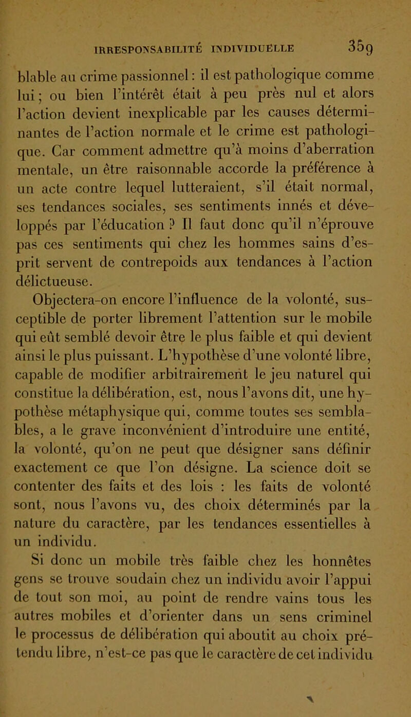 blable au crime passionnel : il est pathologique comme lui; ou bien l’intérêt était à peu près nul et alors l’action devient inexplicable par les causes détermi- nantes de l’action normale et le crime est pathologi- que. Car comment admettre qu’à moins d’aberration mentale, un être raisonnable accorde la préférence à un acte contre lequel lutteraient, s’il était normal, ses tendances sociales, ses sentiments innés et déve- loppés par l’éducation P II faut donc qu’il n’éprouve pas ces sentiments qui chez les hommes sains d’es- prit servent de contrepoids aux tendances à l’action délictueuse. Objectera-on encore l’influence de la volonté, sus- ceptible de porter librement l’attention sur le mobile qui eût semblé devoir être le plus faible et qui devient ainsi le plus puissant. L’hypothèse d’une volonté libre, capable de modifier arbitrairement le jeu naturel qui constitue la délibération, est, nous l’avons dit, une hy- pothèse métaphysique qui, comme toutes ses sembla- bles, a le grave inconvénient d’introduire une entité, la volonté, qu’on ne peut que désigner sans définir exactement ce que l’on désigne. La science doit se contenter des faits et des lois : les faits de volonté sont, nous l’avons vu, des choix déterminés par la nature du caractère, par les tendances essentielles à un individu. Si donc un mobile très faible chez les honnêtes gens se trouve soudain chez un individu avoir l’appui de tout son moi, au point de rendre vains tous les autres mobiles et d’orienter dans un sens criminel le processus de délibération qui aboutit au choix pré- tendu libre, n’est-ce pas que le caractère de cet individu