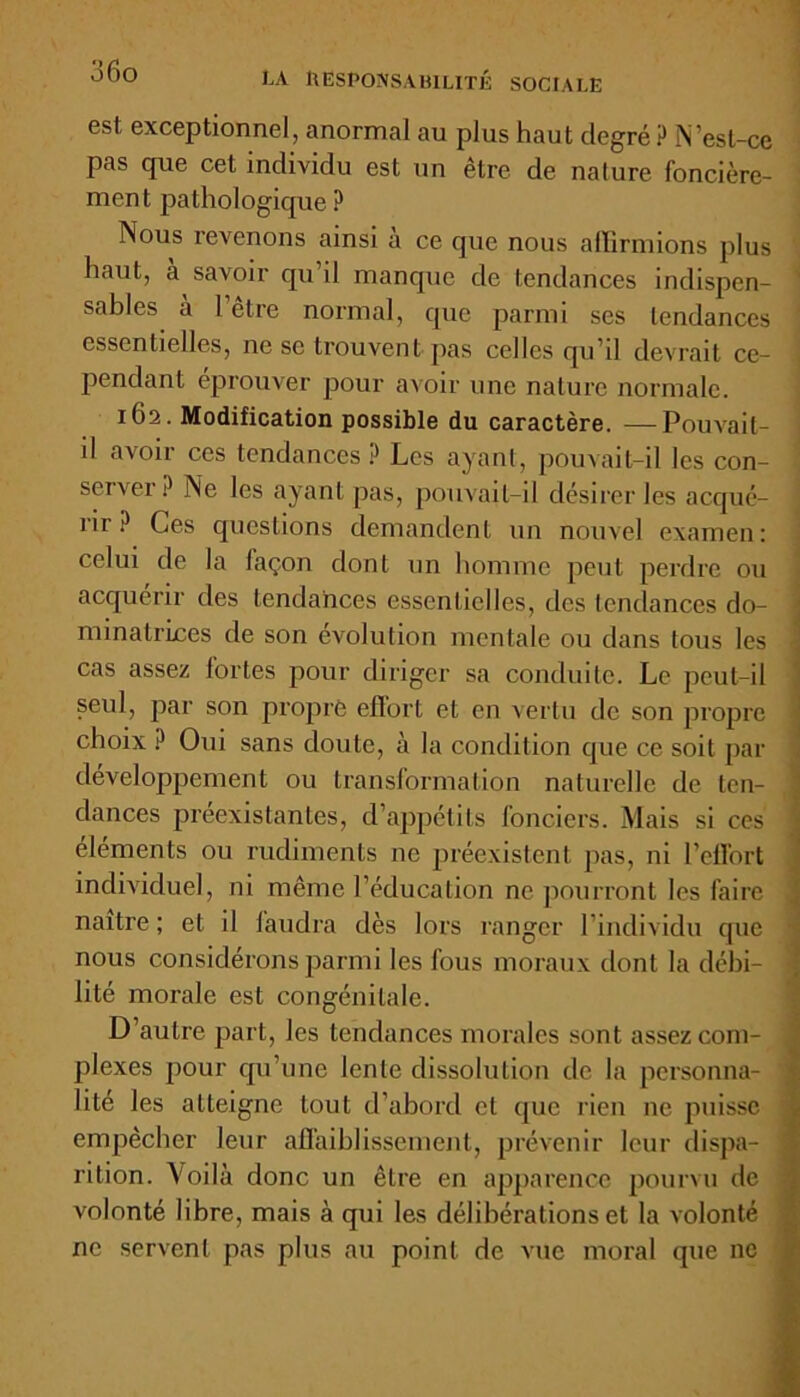 dfio LA RESPONSABILITÉ SOCIALE est exceptionnel, anormal au plus haut degré P N’est-ce pas que cet individu est un être de nature foncière- ment pathologique ? Nous revenons ainsi a ce que nous affirmions plus haut, à savoir qu’il manque de tendances indispen- 1 sables à 1 être normal, que parmi ses tendances essentielles, ne se trouvent pas celles qu’il devrait ce- pendant éprouver pour avoir une nature normale. 162. Modification possible du caractère. —Pouvait- il avoir ces tendances ? Les ayant, pouvait-il les con- servei P Ne les ayant pas, pouvait-il désirer les acqué- rir ? Ces questions demandent un nouvel examen: celui de la façon dont un homme peut perdre ou acquérir des tendances essentielles, des tendances do- minatrices de son évolution mentale ou dans tous les cas assez fortes pour diriger sa conduite. Le peut-il seul, par son propre effort et en vertu de son propre choix ? Oui sans doute, à la condition que ce soit par développement ou transformation naturelle de ten- dances préexistantes, d’appétits fonciers. Mais si ces éléments ou rudiments ne préexistent pas, ni l’effort individuel, ni même l’éducation ne pourront les faire naître; et il faudra dès lors ranger l’individu que nous considérons parmi les fous moraux dont la débi- lité morale est congénitale. D’autre part, les tendances morales sont assez coni- ; plexes pour qu’une lente dissolution de la personna- lité les atteigne tout d’abord et que rien ne puisse empêcher leur affaiblissement, prévenir leur dispa- rition. Voilà donc un être en apparence pourvu de volonté libre, mais à qui les délibérations et la volonté ne servent pas plus au point de vue moral que ne