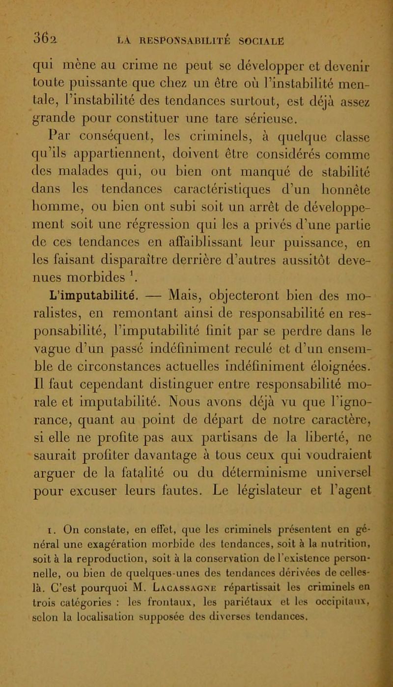 qui mène au crime ne peut se développer et devenir toute puissante que chez un être où l’instabilité men- tale, l’instabilité des tendances surtout, est déjà assez grande pour constituer une tare sérieuse. Par conséquent, les criminels, à cjuclquc classe qu’ils appartiennent, doivent être considérés comme des malades qui, ou bien ont manqué de stabilité dans les tendances caractéristiques d’un honnête homme, ou bien ont subi soit un arrêt de développe- ment soit une régression qui les a privés d’une partie de ces tendances en affaiblissant leur puissance, en les faisant disparaître derrière d’autres aussitôt deve- nues morbides \ L’imputabilité. — Mais, objecteront bien des mo- ralistes, en remontant ainsi de responsabilité en res- ponsabilité, l’imputabilité Unit par se perdre dans le vague d’un passé indéfiniment reculé et d’un ensem- ble de circonstances actuelles indéfiniment éloignées. Il faut cependant distinguer entre responsabilité mo- rale et imputabilité. Nous avons déjà vu que l’igno- rance, quant au point de départ de notre caractère, si elle ne prolite pas aux partisans de la liberté, ne saurait profiter davantage à tous ceux qui voudraient arguer de la fatalité ou du déterminisme universel pour excuser leurs fautes. Le législateur et l’agent i. On constate, en effet, que les criminels présentent en gé- néral une exagération morbide des tendances, soit à la nutrition, soit à la reproduction, soit a la conservation de l'existence person- nelle, ou bien de quelques-unes des tendances dérivées de celles- là. C’est pourquoi M. Lacassagne répartissait les criminels en trois catégories : les frontaux, les pariétaux et les occipitaux, selon la localisation supposée des diverses tendances.