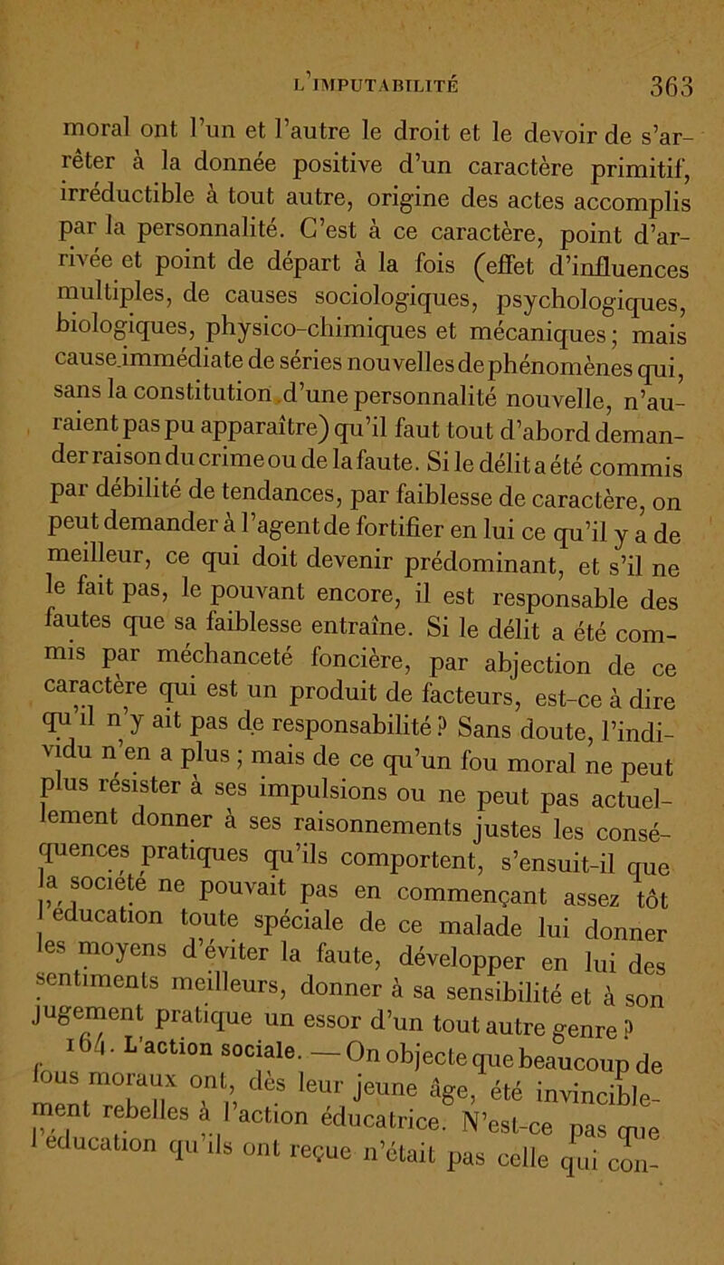 moral ont 1 un et l’autre le droit et le devoir de s’ar- rêter à la donnée positive d’un caractère primitif, m éductible a tout autre, origine des actes accomplis par la personnalité. C’est à ce caractère, point d’ar- rivée et point de départ à la fois (effet d’influences multiples, de causes sociologiques, psychologiques, biologiques, physico-chimiques et mécaniques ; mais cause immédiate de séries nouvellesdephénomènes qui, sans la constitution .d’une personnalité nouvelle, n’au- raient pas pu apparaître) qu’il faut tout d’abord deman- der rai son du crime ou de la faute. Sile délitaété commis pai débilité de tendances, par faiblesse de caractère, on peut demander à l’agentde fortifier en lui ce qu’il y a de meilleur, ce qui doit devenir prédominant, et s’il ne le fait pas, le pouvant encore, il est responsable des fautes que sa faiblesse entraîne. Si le délit a été com- mis par méchanceté foncière, par abjection de ce caractère qui est un produit de facteurs, est-ce à dire qn û n’y ait pas de responsabilité? Sans doute, l’indi- vidu n en a plus ; mais de ce qu’un fou moral ne peut plus résister à ses impulsions ou ne peut pas actuel- lement donner à ses raisonnements justes les consé- quences pratiques qu’ils comportent, s’ensuit-il que a société ne pouvait pas en commençant assez tôt éducation toute spéciale de ce malade lui donner les moyens d’éviter la faute, développer en lui des sentiments meilleurs, donner à sa sensibilité et à son jugement pratique un essor d’un tout autre genre ? m. L'action sociale. - On objecte que beaucoup de JUS moi aux ont, des leur jeune lige, été invincible ment rebelles à l’action éducatrice. N’est-ce pas que éducation qu ils ont reçue n’était pas celle qui con-