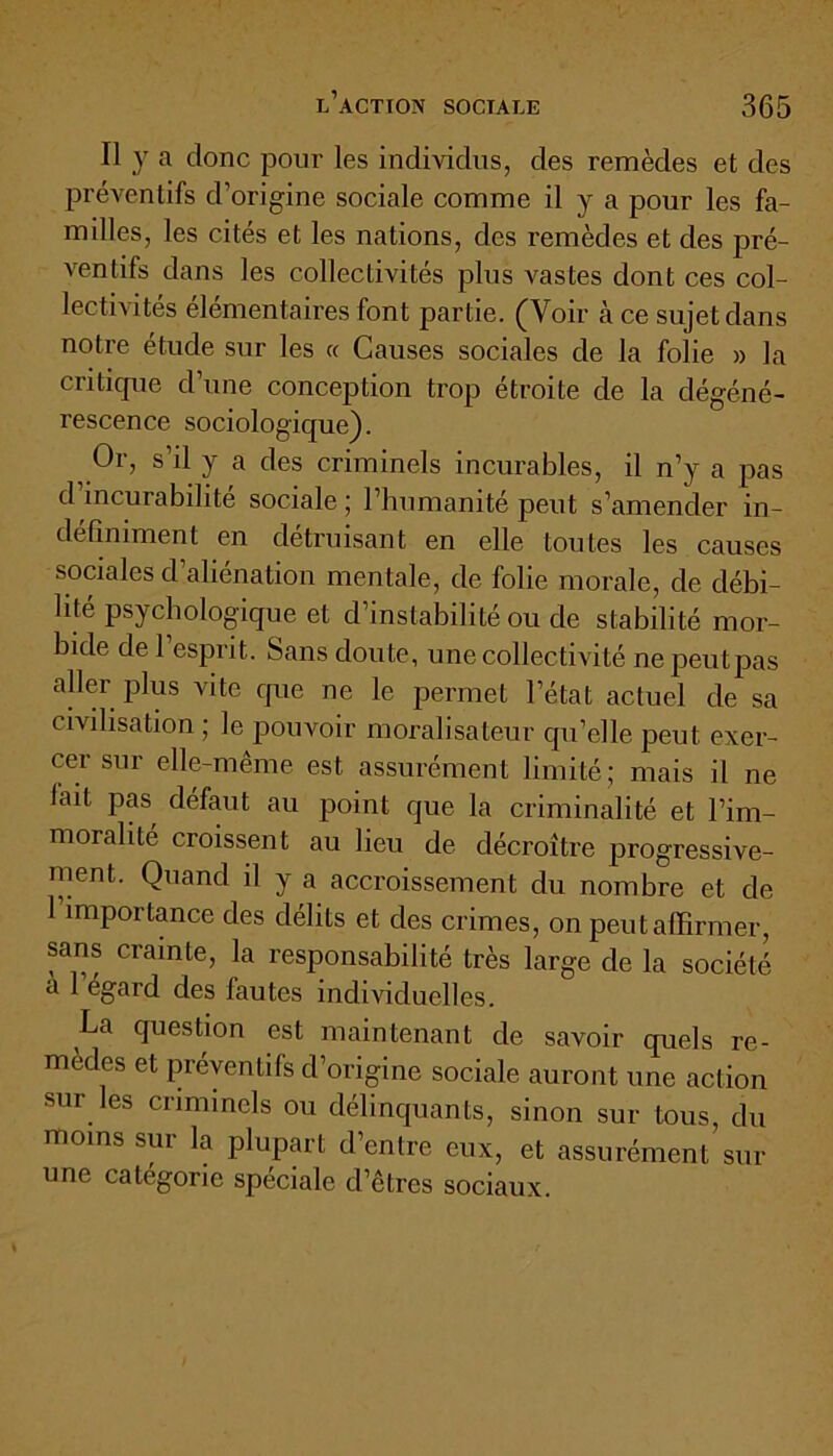 Il y a donc pour les individus, des remèdes et des préventifs d’origine sociale comme il y a pour les fa- milles, les cités et les nations, des remèdes et des pré- ventifs dans les collectivités plus vastes dont ces col- lectivités élémentaires font partie. (Voir à ce sujet dans notre étude sur les « Causes sociales de la folie » la critique d’une conception trop étroite de la dégéné- rescence sociologique). Or, s’il y a des criminels incurables, il n’y a pas d incurabilité sociale ; l’humanité peut s’amender in- définiment en détruisant en elle toutes les causes sociales d’aliénation mentale, de folie morale, de débi- lité psychologique et d’instabilité ou de stabilité mor- bide de 1 esprit. Sans doute, une collectivité nepeutpas aller plus vite que ne le permet l’état actuel de sa civilisation ; le pouvoir moralisateur qu’elle peut exer- cer sur elle-même est assurément limité; mais il ne fait pas, défaut au point que la criminalité et l’im- moralité croissent au lieu de décroître progressive- ment. Quand il y a accroissement du nombre et de 1 importance des délits et des crimes, on peut affirmer, sans crainte, la responsabilité très large de la société a 1 égard des fautes individuelles. La question est maintenant de savoir quels re- medes et préventifs d’origine sociale auront une action sur les criminels ou délinquants, sinon sur tous, du moins sur la plupart d’entre eux, et assurément sur une catégorie spéciale d’êtres sociaux.