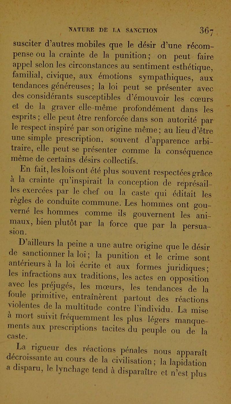 susciter d’autres mobiles que le désir d’une récom- pense ou la crainte de la punition ; on peut faire appel selon les circonstances au sentiment esthétique, familial, civique, aux émotions sympathiques, aux tendances généreuses ; la loi peut se présenter avec des considérants susceptibles d’émouvoir les cœurs et de la graver elle-même profondément dans les esprits ; elle peut être renforcée dans son autorité par le respect inspiré par son origine même; au lieu d’être une simple prescription, souvent d’apparence arbi- traire, elle peut se présenter comme la conséquence même de certains désirs collectifs. En fait, les lois ont été plus souvent respectées grâce a la crainte qu’inspirait la conception de représail- les exercées par le chef ou la caste qui éditait les lègles de conduite commune. Les hommes ont gou- \erné les hommes comme ils gouvernent les ani- maux, bien plutôt par la force que par la persua- sion. D’ailleurs la peine a une autre origine que le désir de sanctionner la loi ; la punition et le crime sont anterieurs à la loi écrite et aux formes juridiques; les infractions aux traditions, les actes en opposition avec les préjugés, les mœurs, les tendances de la foule primitive, entraînèrent partout des réactions violentes de la multitude contre l’individu. La mise ;» mort suivit fréquemment les plus légers manque- ments aux prescriptions tacites du peuple ou de la caste. La rigueur des réactions pénales nous apparaît ecroissante au cours de la civilisation ; la lapidation a disparu, le lynchage tend â disparaître et n’est plus