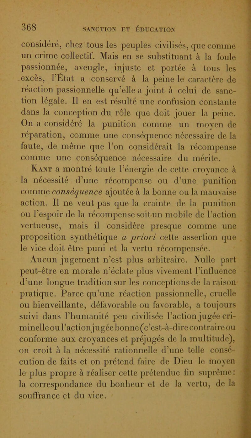 considéré, chez tous les peuples civilisés, que comme un crime collectif. Mais en se substituant à la foule passionnée, aveugle, injuste et portée à tous les excès, l’Etat a conservé à la peine le caractère de réaction passionnelle qu’elle a joint â celui de sanc- tion légale. Il en est résulté une confusion constante dans la conception du rôle que doit jouer la peine. On a considéré la punition comme un moyen de réparation, comme une conséquence nécessaire de la faute, de même que l’on considérait la récompense comme une conséquence nécessaire du mérite. Ivant a montré toute l’énergie de cette croyance à la nécessité d’une récompense ou d’une punition comme conséquence ajoutée à la bonne ou la mauvaise action. Il ne veut pas que la crainte de la punition ou l’espoir de la récompense soit un mobile de l’action vertueuse, mais il considère presque comme une proposition synthétique a priori cette assertion que le vice doit être puni et la vertu récompensée. Aucun jugement n’est plus arbitraire. Nulle part peut-être en morale n’éclate plus vivement l’influence d’une longue tradition sur les conceptions de la raison pratique. Parce qu’une réaction passionnelle, cruelle ou bienveillante, défavorable ou favorable, a toujours suivi dans l’humanité peu civilisée Faction jugée cri- minelleou l’action jugée bonne (c’est-à-dire contraire ou conforme aux croyances et préjugés de la multitude), on croit à la nécessité rationnelle d’une telle consé- cution de faits et on prétend faire de Dieu le moyen le plus propre à réaliser celle prétendue fin suprême: la correspondance du bonheur et de la vertu, de la souffrance et du vice.