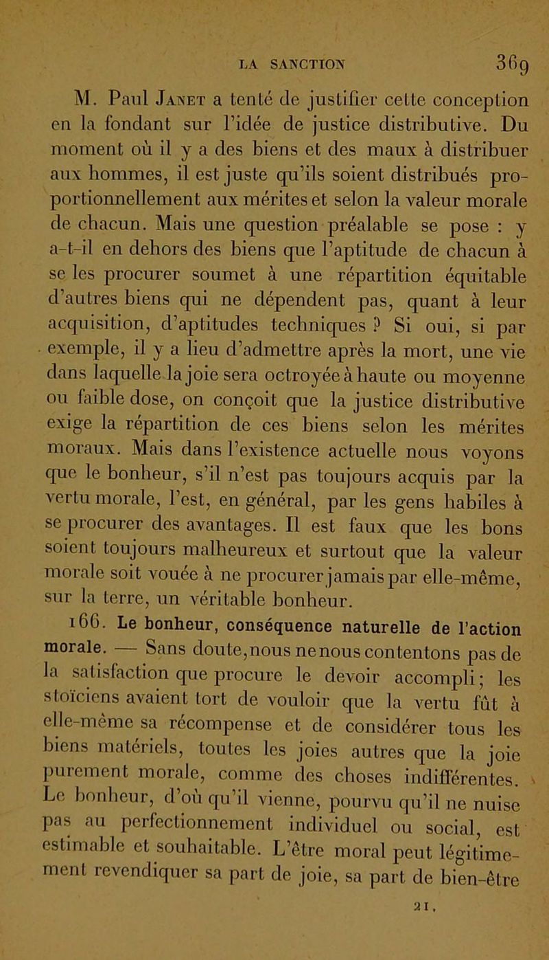 LA SANCTION 3f>9 M. Paul Janet a tenté de justifier celle conception on la fondant sur l’idée de justice distributive. Du moment où il y a des biens et des maux à distribuer aux hommes, il est juste qu’ils soient distribués pro- portionnellement aux mérites et selon la valeur morale de chacun. Mais une question préalable se pose : y a-t-il en dehors des biens que l’aptitude de chacun à se les procurer soumet à une répartition équitable d’autres biens qui ne dépendent pas, quant à leur acquisition, d’aptitudes techniques ? Si oui, si par exemple, il y a lieu d’admettre après la mort, une vie dans laquelle la joie sera octroyée à haute ou moyenne ou faible dose, on conçoit que la justice distributive exige la répartition de ces biens selon les mérites moraux. Mais dans l’existence actuelle nous voyons que le bonheur, s’il n’est pas toujours acquis par la vertu morale, l’est, en général, par les gens habiles à se procurer des avantages. Il est faux que les bons soient toujours malheureux et surtout que la valeur morale soit vouée à ne procurer jamais par elle-même, sur la terre, un véritable bonheur. 16G. Le bonheur, conséquence naturelle de l’action morale. Sans doute, nous ne nous contentons pas de la satisfaction que procure le devoir accompli ; les stoïciens avaient tort de vouloir que la vertu fût à elle-même sa récompense et de considérer tous les biens materiels, toutes les joies autres que la joie purement morale, comme des choses indifférentes. ' Le bonheur, d’où qu’il vienne, pourvu qu’il ne nuise pas au perfectionnement individuel ou social, est estimable et souhaitable. L’être moral peut légitime- ment revendiquer sa part de joie, sa part de bien-être U I .