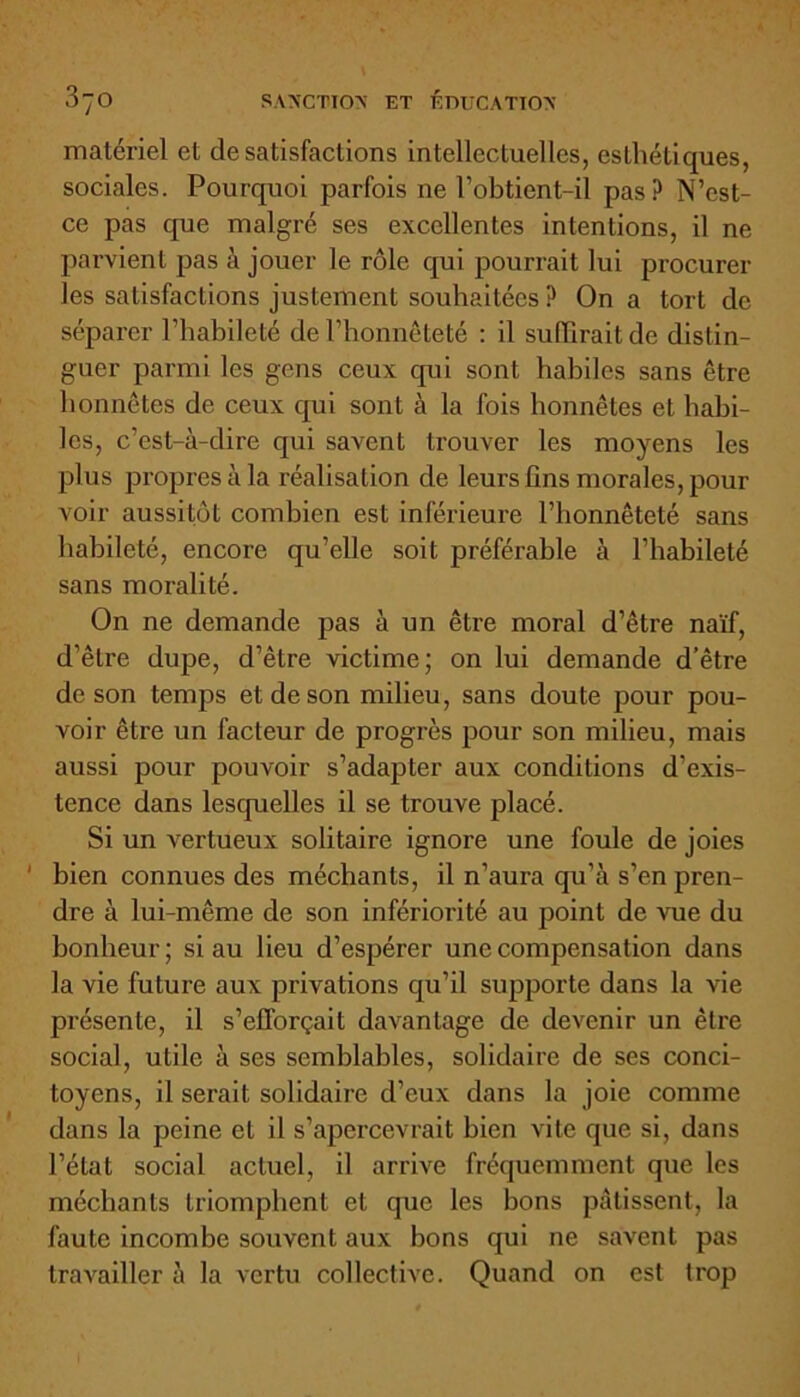 matériel et de satisfactions intellectuelles, esthétiques, sociales. Pourquoi parfois ne l’obtient-il pas? N’est- ce pas que malgré ses excellentes intentions, il ne parvient pas à jouer le rôle qui pourrait lui procurer les satisfactions justement souhaitées ? On a tort de séparer l’habileté de l’honnêteté : il suffirait de distin- guer parmi les gens ceux qui sont habiles sans être honnêtes de ceux qui sont à la fois honnêtes et habi- les, c’est-à-dire qui savent trouver les moyens les plus propres à la réalisation de leurs fins morales, pour voir aussitôt combien est inférieure l’honnêteté sans habileté, encore qu’elle soit préférable à l’habileté sans moralité. On ne demande pas à un être moral d’être naïf, d’être dupe, d’être victime; on lui demande d’être de son temps et de son milieu, sans doute pour pou- voir être un facteur de progrès pour son milieu, mais aussi pour pouvoir s’adapter aux conditions d’exis- tence dans lesquelles il se trouve placé. Si un vertueux solitaire ignore une foule de joies bien connues des méchants, il n’aura qu’à s’en pren- dre à lui-même de son infériorité au point de vue du bonheur; si au lieu d’espérer une compensation dans la vie future aux privations qu’il supporte dans la vie présente, il s’efforçait davantage de devenir un être social, utile à ses semblables, solidaire de ses conci- toyens, il serait solidaire d’eux dans la joie comme dans la peine et il s’apercevrait bien vite que si, dans l’état social actuel, il arrive fréquemment que les méchants triomphent et que les bons pâtissent, la faute incombe souvent aux bons qui ne savent pas travailler à la vertu collective. Quand on est trop