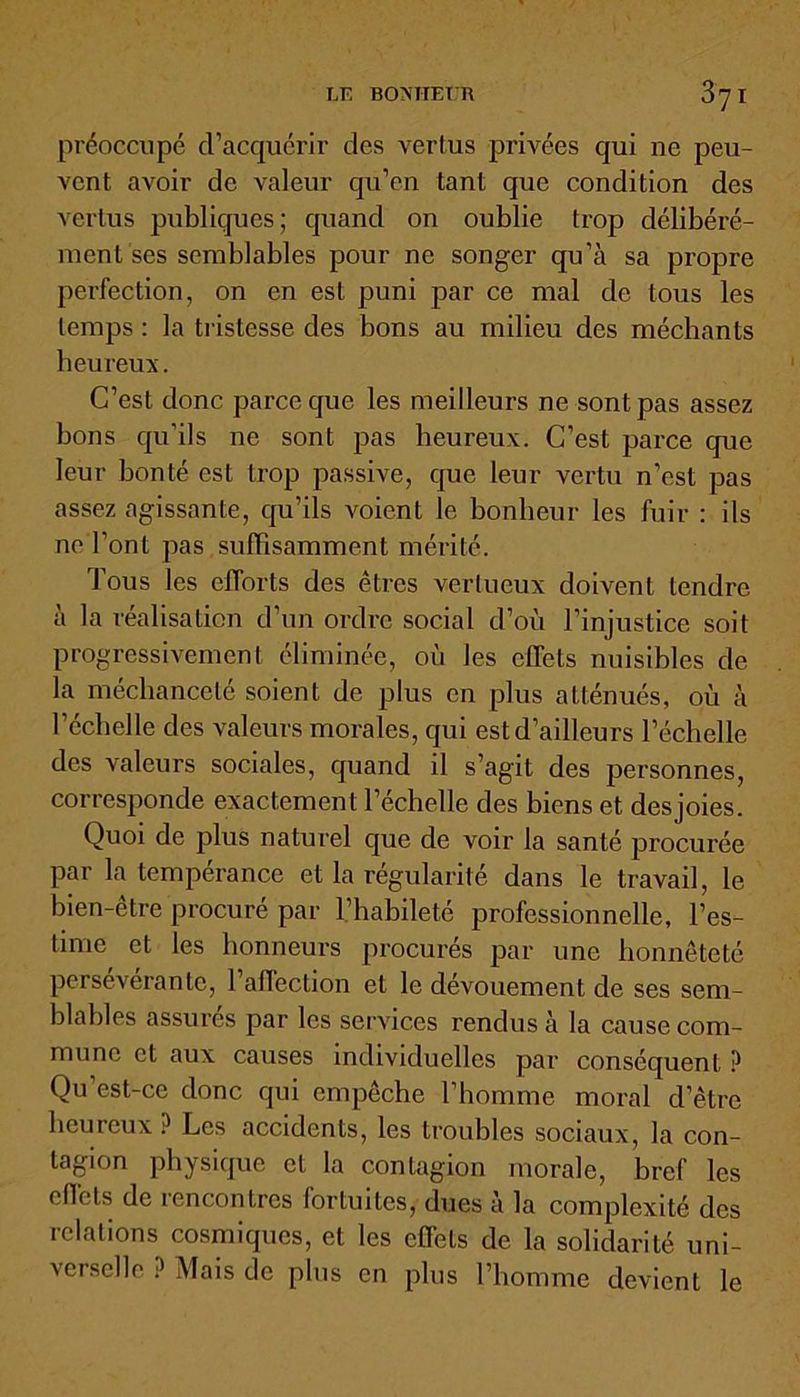 préoccupé d’acquérir des vertus privées qui ne peu- vent avoir de valeur qu’en tant que condition des vertus publiques; quand on oublie trop délibéré- ment ses semblables pour ne songer qu’à sa propre perfection, on en est puni par ce mal de tous les temps : la tristesse des bons au milieu des méchants heureux. C’est donc parce que les meilleurs ne sont pas assez bons qu’ils ne sont pas heureux. C’est parce que leur bonté est trop passive, que leur vertu n’est pas assez agissante, qu’ils Aboient le bonheur les fuir : ils ne l’ont pas suffisamment mérité. Tous les efforts des êtres vertueux doivent tendre à la réalisation d’un ordre social d’où l’injustice soit progressivement éliminée, où les effets nuisibles de la méchanceté soient de plus en plus atténués, où à l’échelle des valeurs morales, qui est d’ailleurs l’échelle des valeurs sociales, quand il s’agit des personnes, corresponde exactement l’échelle des biens et des joies. Quoi de plus naturel que de voir la santé procurée par la tempérance et la régularité dans le travail, le bien-être procuré par l’habileté professionnelle, l’es- time et les honneurs procurés par une honnêteté persévérante, l’affection et le dévouement de ses sem- blables assurés par les services rendus à la cause com- mune et aux causes individuelles par conséquent ? Qu’est-ce donc qui empêche l’homme moral d’être heureux ? Les accidents, les troubles sociaux, la con- tagion physique et la contagion morale, bref les effets de rencontres fortuites, dues à la complexité des relations cosmiques, et les effets de la solidarité uni- verselle ? Mais de plus en plus l’homme devient le