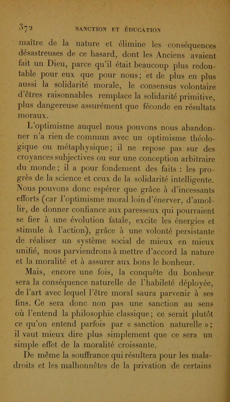 maître de la nature et éliminé les conséquences désastreuses de ce hasard, dont les Anciens avaient fait un Dieu, parce qu’il était beaucoup plus redou- table pour eux que pour nous; et de plus en plus aussi la solidarité morale, le consensus volontaire d’êtres raisonnables remplace la solidarité primitive, plus dangereuse assurément que féconde en résultats moraux. L’optimisme auquel nous pouvons nous abandon- ner n’a rien de commun avec un optimisme théolo- gique ou métaphysique; il ne repose pas sur des croyances subjectives ou sur une conception arbitraire du monde ; il a pour fondement des faits : les pro- grès de la science et ceux de la solidarité intelligente. Nous pouvons donc espérer que grâce à d’incessants efforts (car l’optimisme moral loin d’énerver, d’amol- lir, de donner confiance aux paresseux qui pourraient se fier à une évolution fatale, excite les énergies et stimule à l’action), grâce à une volonté persistante de réaliser un système social de mieux en mieux unifié, nous parviendrons à mettre d’accord la nature et la moralité et à assurer aux bons le bonheur. Mais, encore une fois, la conquête du bonheur sera la conséquence naturelle de l’habileté déployée, de l’art avec lequel l’être moral saura parvenir à ses fins. Ce sera donc non pas une sanction au sens où l’entend la philosophie classique ; ce serait plutôt ce qu’on entend parfois par « sanction naturelle » ; il vaut mieux dire plus simplement que ce sera un simple effet de la moralité croissante. De même la souffrance qui résultera pour les mala- droits et les malhonnêtes de la privation de certains