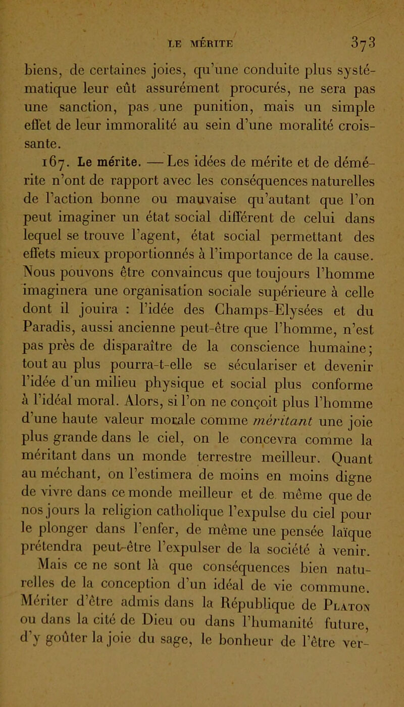 biens, de certaines joies, qu’une conduite plus systé- matique leur eût assurément procurés, ne sera pas une sanction, pas une punition, mais un simple effet de leur immoralité au sein d’une moralité crois- sante. 167. Le mérite. —Les idées de mérite et de démé- rite n’ont de rapport avec les conséquences naturelles de l’action bonne ou mauvaise qu’autant que l’on peut imaginer un état social différent de celui dans lequel se trouve l’agent, état social permettant des effets mieux proportionnés à l’importance de la cause. Nous pouvons être convaincus que toujours l’homme imaginera une organisation sociale supérieure à celle dont il jouira : l’idée des Champs-Elysées et du Paradis, aussi ancienne peut-être que l’homme, n’est pas près de disparaître de la conscience humaine; tout au plus pourra-t-elle se séculariser et devenir l’idée d’un milieu physique et social plus conforme à l’idéal moral. Alors, si l’on ne conçoit plus l’homme d’une haute valeur morale comme méritant une joie plus grande dans le ciel, on le concevra comme la méritant dans un monde terrestre meilleur. Quant au méchant, on l’estimera de moins en moins digne de vivre dans ce monde meilleur et de même que de nos jours la religion catholique l’expulse du ciel pour le plonger dans l’enfer, de même une pensée laïque prétendra peut-être l’expulser de la société à venir. Mais ce ne sont là que conséquences bien natu- relles de la conception d’un idéal de vie commune. Mériter d’être admis dans la République de Platon ou dans la cité de Dieu ou dans l’humanité future, d’y goûter la joie du sage, le bonheur de l’être ver-