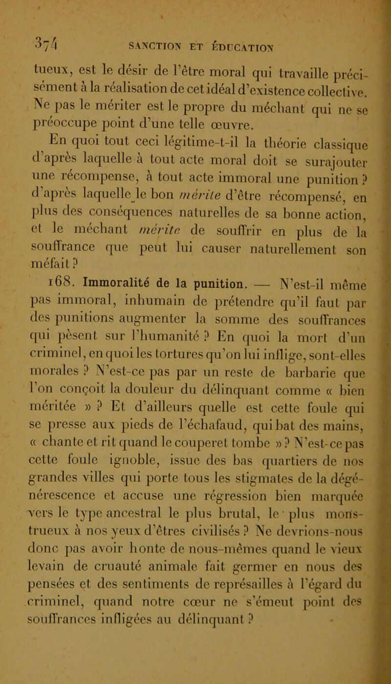 lueux, est le désir de l’être moral qui travaille préci- sément à la réalisation de cet idéal d’existence collective. Ne pas le mériter est le propre du méchant qui ne se préoccupe point d’une telle œuvre. En quoi tout ceci légitime-t-il la théorie classique d’après laquelle à tout acte moral doit se surajouter une récompense, cà tout acte immoral une punition ? d apres laquelle le bon mérite d’être récompensé, en plus des conséquences naturelles de sa bonne action, et le méchant mérite de souffrir en plus de la souffrance que peut lui causer naturellement son méfait ? 168. Immoralité de la punition. — N’est-il même pas immoral, inhumain de prétendre qu’il faut par des punitions augmenter la somme des souffrances qui pèsent sur l’humanité ? En quoi la mort d’un criminel, en quoi les tortures qu’on lui inflige, sont-elles morales ? N’csl-cc pas par un reste de barbarie que l’on conçoit la douleur du délinquant comme « bien méritée » ? Et d’ailleurs quelle est cette foule qui se presse aux pieds de l’échafaud, qui bat des mains, « chante et rit quand le couperet tombe » ? N’est-ce pas celte loule ignoble, issue des bas quartiers de nos grandes villes qui porte tous les stigmates de la dégé- nérescence et accuse une régression bien marquée vers le type ancestral le plus brutal, le 'plus mons- trueux à nos yeux d’êtres civilisés ? Ne devrions-nous donc pas avoir honte de nous-mêmes quand le vieux levain de cruauté animale fait germer en nous des pensées et des sentiments de représailles à l’égard du criminel, quand notre cœur ne s’émeut point des souffrances infligées au délinquant?