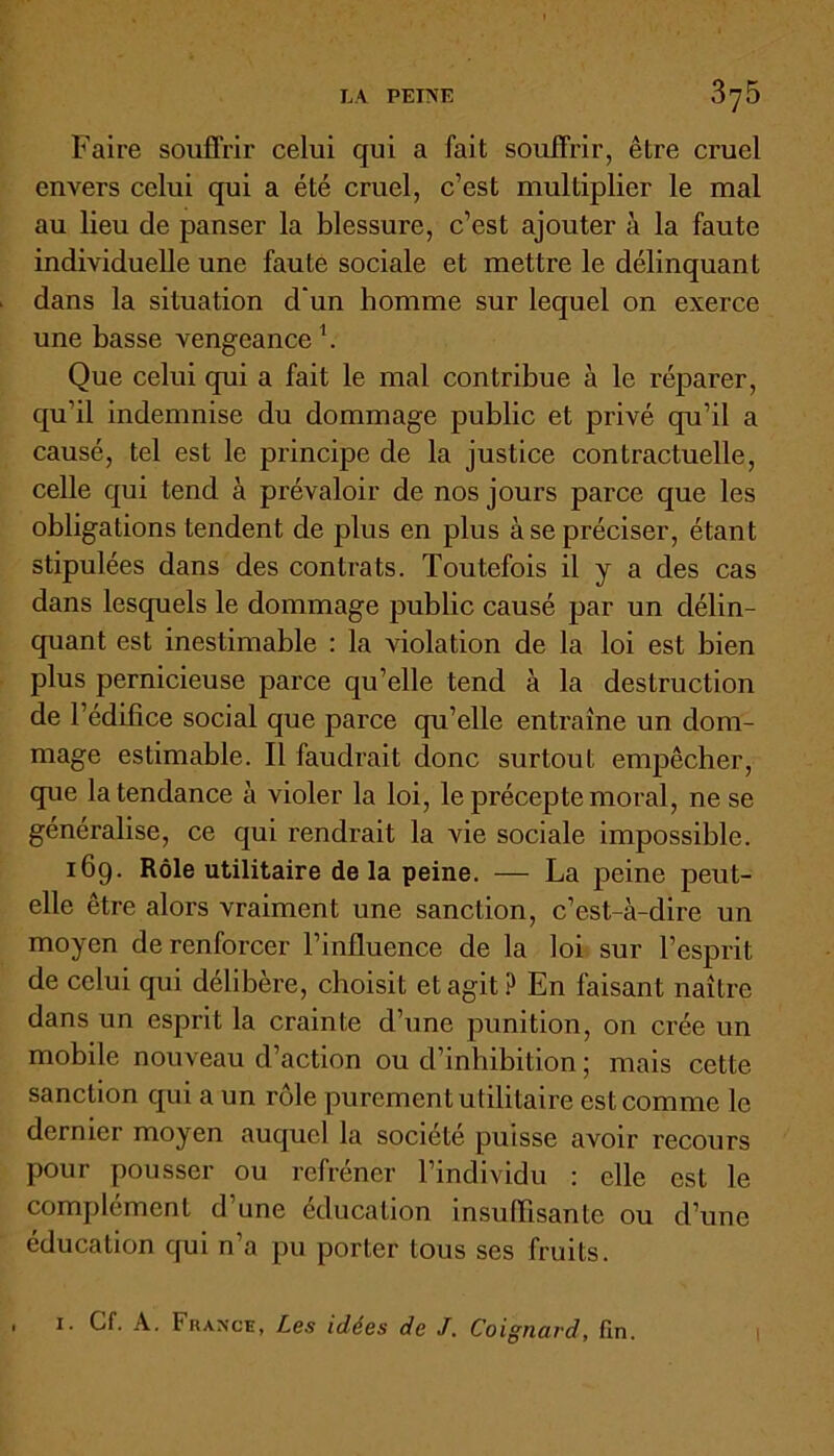 Faire souffrir celui qui a fait souffrir, être cruel envers celui qui a été cruel, c’est multiplier le mal au lieu de panser la blessure, c’est ajouter à la faute individuelle une faute sociale et mettre le délinquant dans la situation d’un homme sur lequel on exerce une basse vengeance1. Que celui qui a fait le mal contribue à le réparer, qu’il indemnise du dommage public et privé qu’il a causé, tel est le principe de la justice contractuelle, celle qui tend à prévaloir de nos jours parce que les obligations tendent de plus en plus à se préciser, étant stipulées dans des contrats. Toutefois il y a des cas dans lesquels le dommage public causé par un délin- quant est inestimable : la violation de la loi est bien plus pernicieuse parce qu’elle tend à la destruction de l’édifice social que parce qu’elle entraîne un dom- mage estimable. Il faudrait donc surtout empêcher, que la tendance à violer la loi, le précepte moral, ne se généralise, ce qui rendrait la vie sociale impossible. 169. Rôle utilitaire delà peine. — La peine peut- elle être alors vraiment une sanction, c’est-à-dire un moyen de renforcer l’influence de la loi sur l’esprit de celui qui délibère, choisit et agit ? En faisant naître dans un esprit la crainte d’une punition, on crée un mobile nouveau d’action ou d’inhibition ; mais cette sanction qui a un rôle purement utilitaire est comme le dernier moyen auquel la société puisse avoir recours pour pousser ou refréner l’individu : elle est le complément d’une éducation insuffisante ou d’une éducation qui n’a pu porter tous ses fruits. . 1. Cf. A. Fkance, Les idées de J. Coignard, fin. I
