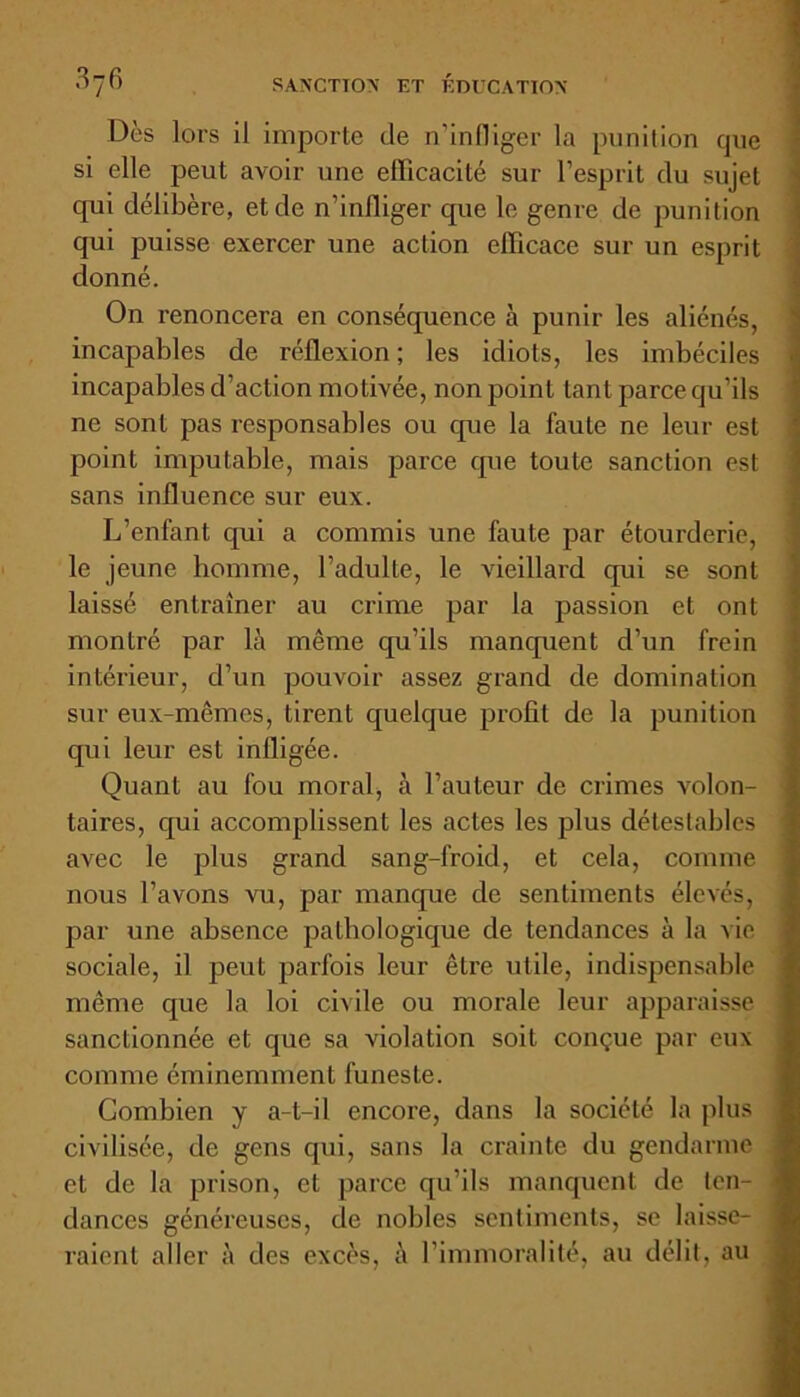 Dès lors il importe de n’infliger la punition que si elle peut avoir une efficacité sur l’esprit du sujet qui délibère, et de n’infliger que le genre de punition qui puisse exercer une action efficace sur un esprit donné. On renoncera en conséquence à punir les aliénés, incapables de réflexion ; les idiots, les imbéciles incapables d’action motivée, non point tant parce qu’ils ne sont pas responsables ou que la faute ne leur est point imputable, mais parce que toute sanction est sans influence sur eux. L’enfant qui a commis une faute par étourderie, le jeune homme, l’adulte, le vieillard qui se sont laissé entraîner au crime par la passion et ont montré par là même qu’ils manquent d’un frein intérieur, d’un pouvoir assez grand de domination sur eux-mêmes, tirent quelque profil de la punition qui leur est infligée. Quant au fou moral, à l’auteur de crimes volon- taires, qui accomplissent les actes les plus détestables avec le plus grand sang-froid, et cela, comme nous l’avons vu, par manque de sentiments élevés, par une absence pathologique de tendances à la vie sociale, il peut parfois leur être utile, indispensable même que la loi civile ou morale leur apparaisse sanctionnée et que sa violation soit conçue par eux comme éminemment funeste. Combien y a-t-il encore, dans la société la plus civilisée, de gens qui, sans la crainte du gendarme et de la prison, et parce qu’ils manquent de ten- dances généreuses, de nobles sentiments, se laisse- raient aller à des excès, à l’immoralité, au délit, au