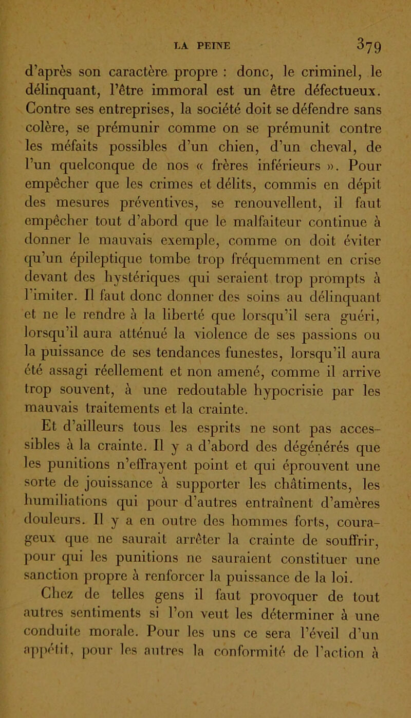 d’après son caractère propre : donc, le criminel, le délinquant, l’être immoral est un être défectueux. Contre ses entreprises, la société doit se défendre sans colère, se prémunir comme on se prémunit contre les méfaits possibles d’un chien, d’un cheval, de l’un quelconque de nos « frères inférieurs ». Pour empêcher que les crimes et délits, commis en dépit des mesures préventives, se renouvellent, il faut empêcher tout d’abord que le malfaiteur continue à donner le mauvais exemple, comme on doit éviter qu’un épileptique tombe trop fréquemment en crise devant des hystériques qui seraient trop prompts à l’imiter. Il laut donc donner des soins au délinquant et ne le rendre à la liberté que lorsqu’il sera guéri, lorsqu’il aura atténué la violence de ses passions ou la puissance de ses tendances funestes, lorsqu’il aura été assagi réellement et non amené, comme il arrive trop souvent, à une redoutable hypocrisie par les mauvais traitements et la crainte. Et d’ailleurs tous les esprits ne sont pas acces- sibles à la crainte. Il y a d’abord des dégénérés que les punitions n’effrayent point et qui éprouvent une sorte de jouissance à supporter les châtiments, les humiliations qui pour d’autres entraînent d’amères douleurs. Il y a en outre des hommes forts, coura- geux que ne saurait arrêter la crainte de souffrir, pour qui les punitions ne sauraient constituer une sanction propre à renforcer la puissance de la loi. Chez de telles gens il faut provoquer de tout autres sentiments si l’on veut les déterminer à une conduite morale. Pour les uns ce sera l’éveil d’un appétit, pour les autres la conformité de l’action à