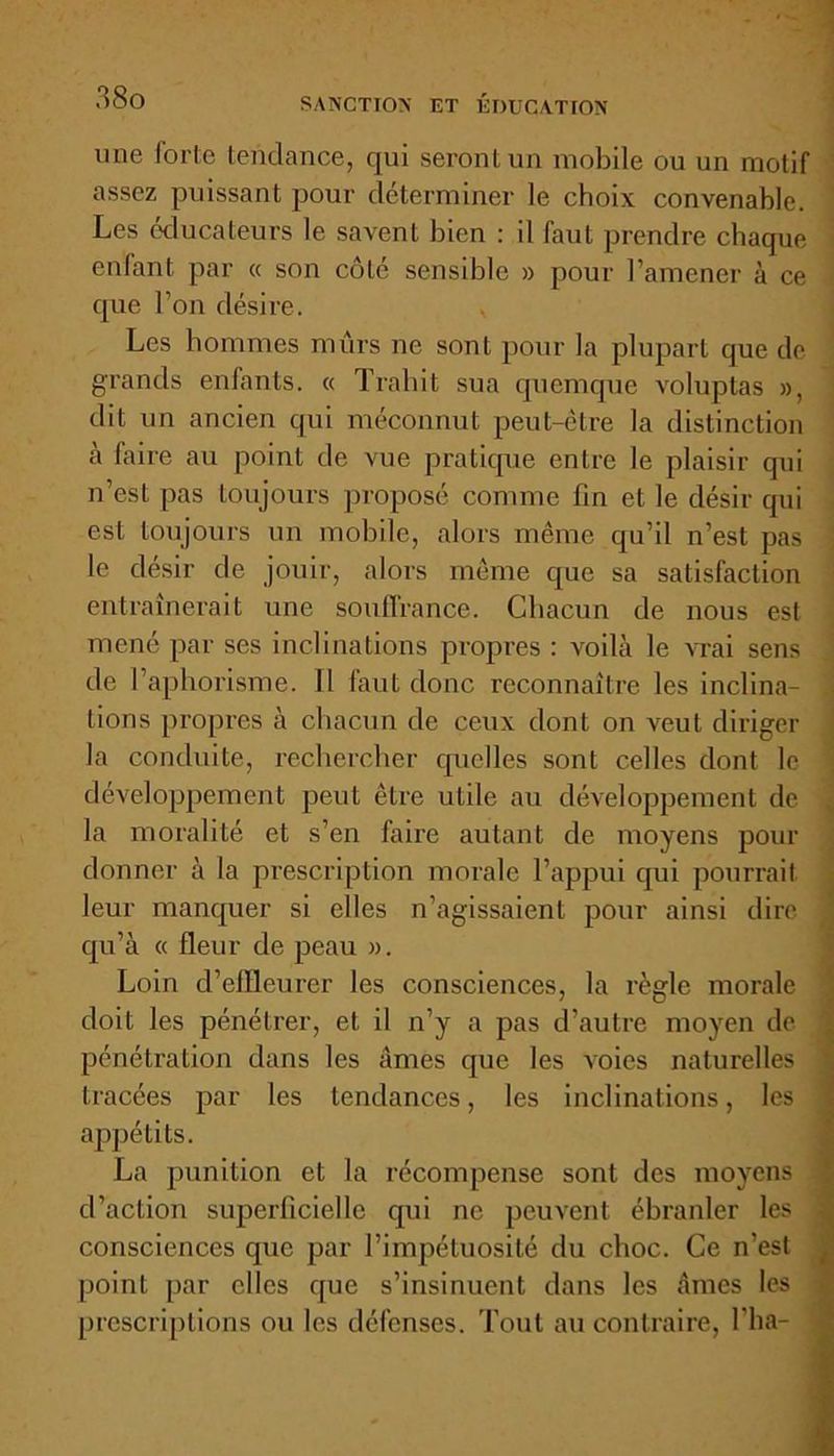une forte tendance, qui seront un mobile ou un motif assez puissant pour déterminer le choix convenable. Les éducateurs le savent bien : il faut prendre chaque enfant par « son côté sensible » pour l’amener à ce que l’on désire. , Les hommes mûrs ne sont pour la plupart que de grands enfants. « Trahit sua quemque voluptas », dit un ancien qui méconnut peut-être la distinction à faire au point de vue pratique entre le plaisir qui n’est pas toujours proposé comme fin et le désir qui est toujours un mobile, alors même qu’il n’est pas le désir de jouir, alors même que sa satisfaction entraînerait une souffrance. Chacun de nous est mené par ses inclinations propres : voilà le vrai sens de l’aphorisme. Il faut donc reconnaître les inclina- j lions propres à chacun de ceux dont on veut diriger la conduite, rechercher quelles sont celles dont le développement peut être utile au développement de la moralité et s’en faire autant de moyens pour donner à la prescription morale l’appui qui pourrait leur manquer si elles n’agissaient pour ainsi dire qu’à « fleur de peau ». Loin d’effleurer les consciences, la règle morale doit les pénétrer, et il n’y a pas d’autre moyen de pénétration dans les âmes que les voies naturelles tracées par les tendances, les inclinations, les appétits. La punition et la récompense sont des moyens d’action superficielle qui ne peuvent ébranler les consciences que par l’impétuosité du choc. Ce n’est point par elles que s’insinuent dans les âmes les prescriptions ou les défenses. Tout au contraire, l’ha-
