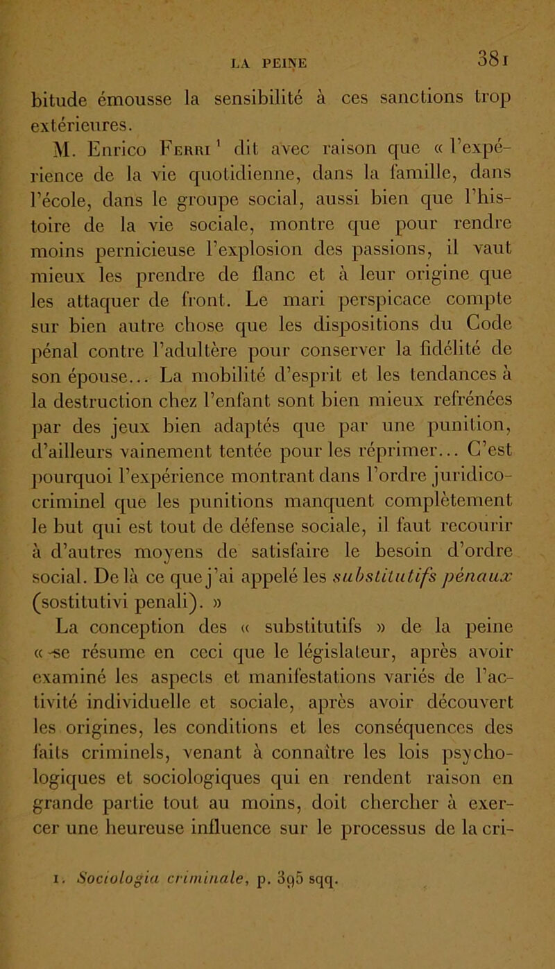 bitude émousse la sensibilité à ces sanctions trop extérieures. M. Enrico Ferri1 dit avec raison que «l’expé- rience de la vie quotidienne, dans la famille, dans l'école, dans le groupe social, aussi bien que l’his- toire de la vie sociale, montre que pour rendre moins pernicieuse l’explosion des passions, il vaut mieux les prendre de flanc et à leur origine que les attaquer de front. Le mari perspicace compte sur bien autre chose que les dispositions du Code pénal contre l’adultère pour conserver la fidélité de son épouse... La mobilité d’esprit et les tendances à la destruction chez l’enfant sont bien mieux refrénées par des jeux bien adaptés que par une punition, d’ailleurs vainement tentée pour les réprimer... C’est pourquoi l’expérience montrant dans l’ordre juridico- criminel que les punitions manquent complètement le but qui est tout de défense sociale, il faut recourir à d’autres moyens de satisfaire le besoin d’ordre social. De là ce que j’ai appelé les substitutifs pénaux (sostitutivi penali). » La conception des « substitutifs » de la peine « -se résume en ceci que le législateur, après avoir examiné les aspects et manifestations variés de l’ac- tivité individuelle et sociale, après avoir découvert les origines, les conditions et les conséquences des faits criminels, venant à connaître les lois psycho- logiques et sociologiques qui en rendent raison en grande partie tout au moins, doit chercher à exer- cer une heureuse influence sur le processus de la cri- i. Soctulogia criminelle, p. 3q5 sqq.