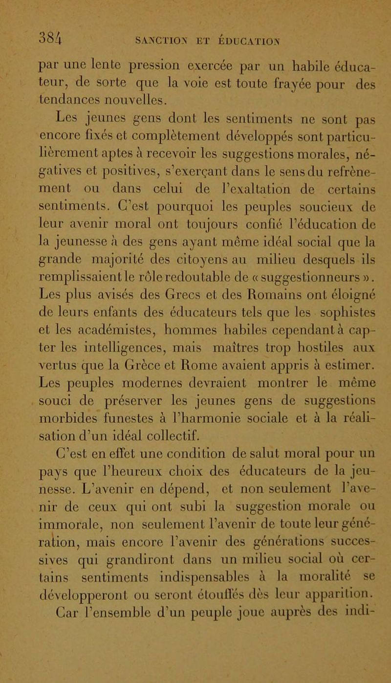 par une lente pression exercée par un habile éduca- teur, de sorte que la voie est toute lrayée pour des tendances nouvelles. Les jeunes gens dont les sentiments ne sont pas encore fixés et complètement développés sont particu- lièrement aptes à recevoir les suggestions morales, né- gatives et positives, s’exerçant dans le sens du refrène- ment ou dans celui de l’exaltation de certains sentiments. C’est pourquoi les peuples soucieux de leur avenir moral ont toujours confié l’éducation de la jeunesse à des gens ayant même idéal social que la grande majorité des citoyens an milieu desquels ils remplissaient le rôle redoutable de « suggestionneurs ». Les plus avisés des Grecs et des Romains ont éloigné de leurs enfants des éducateurs tels que les sophistes et les académistes, hommes habiles cependant à cap- ter les intelligences, mais maîtres trop hostiles aux vertus cpie la Grèce et Rome avaient appris à estimer. Les peuples modernes devraient montrer le même souci de préserver les jeunes gens de suggestions morbides funestes à l’harmonie sociale et à la réali- sation cl’un idéal collectif. C’est en effet une condition de salut moral pour un pays que l’heureux choix des éducateurs de la jeu- nesse. L’avenir en dépend, et non seulement l'ave- nir de ceux qui ont subi la suggestion morale ou immorale, non seulement l’avenir de toute leur géné- ration, mais encore l’avenir des générations succes- sives qui grandiront dans un milieu social où cer- tains sentiments indispensables à la moralité se développeront ou seront étouffés dès leur apparition. Car l’ensemble d’un peuple joue auprès des indi-