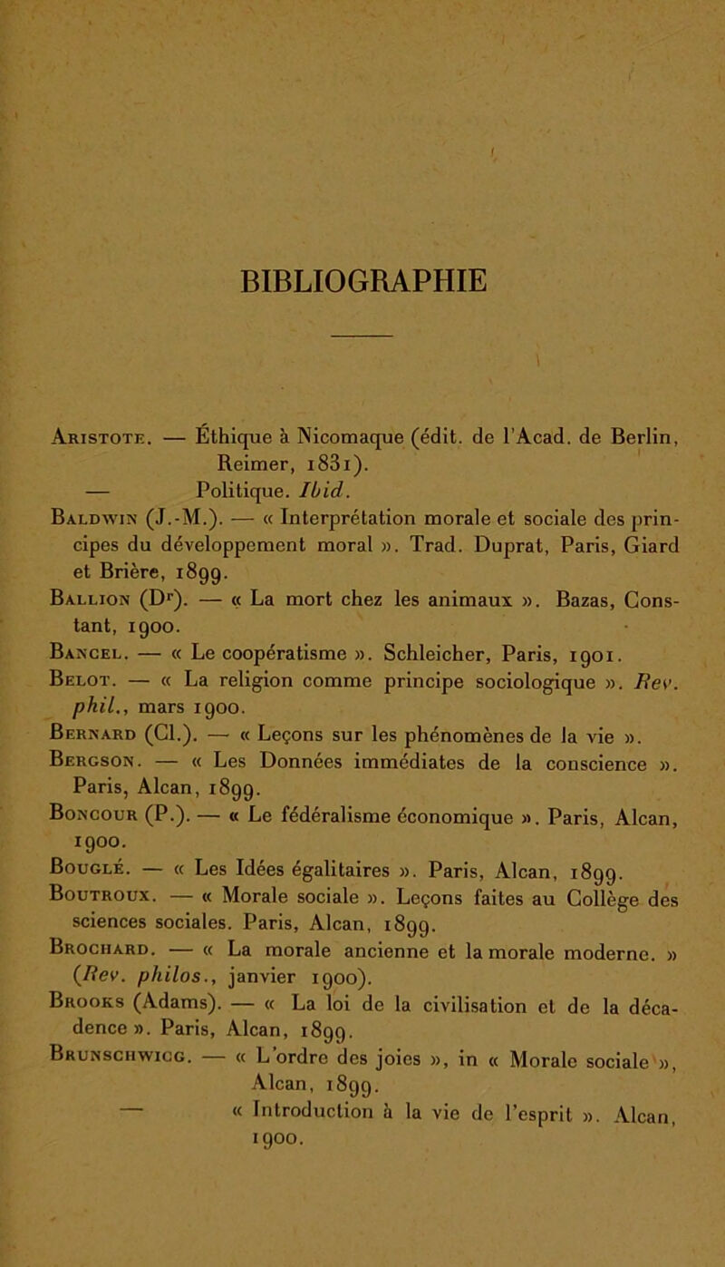 1 BIBLIOGRAPHIE Aristote. — Éthique à Nicomaque (édit, de l’Acad. de Berlin, Reimer, i83i). — Politique. Ibid. Baldwin (J.-M.). — « Interprétation morale et sociale des prin- cipes du développement moral ». Trad. Duprat, Paris, Giard et Brière, 1899. Ballion (Dr). — « La mort chez les animaux ». Bazas, Cons- tant, 1900. Bancel. — « Le coopératisme ». Schleicher, Paris, 1901. Belot. — « La religion comme principe sociologique ». J?er. phil., mars 1900. Bernard (CL). — « Leçons sur les phénomènes de la vie ». Bergson. — « Les Données immédiates de la conscience ». Paris, Alcan, 1899. Boncour (P.). — « Le fédéralisme économique ». Paris, Alcan, 1900. Bouglé. — « Les Idées égalitaires ». Paris, Alcan, 1899. Boutroux. — « Morale sociale ». Leçons faites au Collège des sciences sociales. Paris, Alcan, 1899. Brociiard. — « La morale ancienne et la morale moderne. » (Bev. philos., janvier 1900). Brooks (Adams). — « La loi de la civilisation et de la déca- dence». Paris, Alcan, 1899. Brunsciiwicg. « L ordre des joies », in « Morale sociale », Alcan, 1899. « Introduction a la vie de Pesprit ». Alcan, 1900.