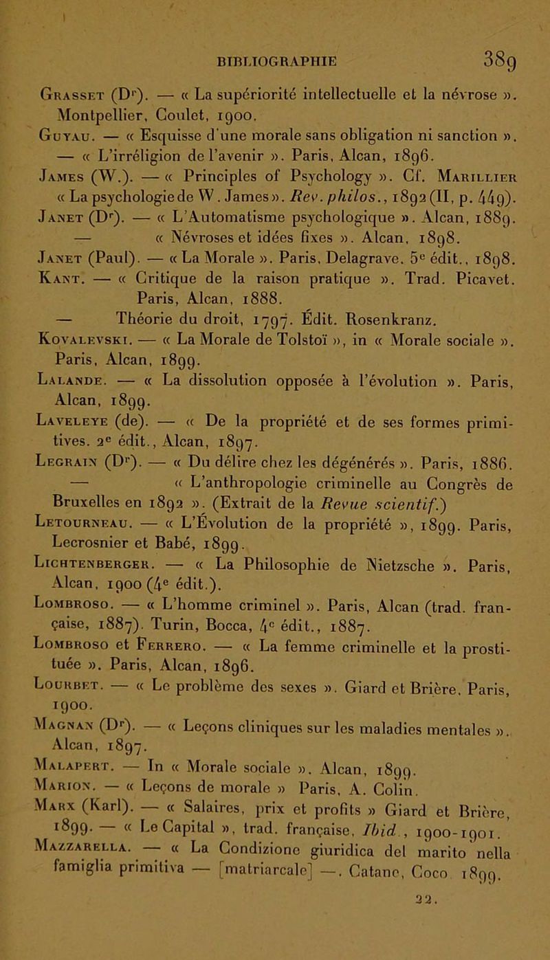 BIBLIOGRAPHIE 38g Grasset (D1). — « La supériorité intellectuelle et la névrose ». Montpellier, Coulct, 1900. Guyau. — « Esquisse d'une morale sans obligation ni sanction ». — « L’irréligion de l’avenir ». Paris, Alcan, 1896. James (W.). —« Principles of Psychology ». Cf. Marillier « La psychologiede W. James». Rev. philos1892(11, p. 44g)- JANET(Dr). — « L’Automatisme psychologique ». Alcan, 1889. — « Névroses et idées fixes ». Alcan, 1898. Janet (Paul). — « La Morale ». Paris, Delagrave. 5e édit., 1898. Kant. — « Critique de la raison pratique ». Trad. Picavet. Paris, Alcan, 1888. — Théorie du droit, 1797. Edit. Rosenkranz. Kovalevski. -— « La Morale de Tolstoï », in « Morale sociale ». Paris, Alcan, 1899. Lalande. — « La dissolution opposée à l’évolution ». Paris, Alcan, 1899. Laveleye (de). — « De la propriété et de ses formes primi- tives. 2° édit., Alcan, 1897. Legrain (Dp). — « Du délire chez les dégénérés ». Paris, i88(ï. •—■ « L’anthropologie criminelle au Congrès de Bruxelles en 1892 ». (Extrait de la Revue scientif.') Letourneau. — « L’Evolution de la propriété », 1899. Paris, Lecrosnier et Babé, 1899. Lichtenberger. — « La Philosophie de Nietzsche ». Paris, Alcan, 1900 (4e édit.). Lombroso. — « L’homme criminel ». Paris, Alcan (trad. fran- çaise, 1887). Turin, Bocca, 4e édit., 1887. Lombroso et Ferrero. — « La femme criminelle et la prosti- tuée ». Paris, Alcan, 1896. Lourbet. — « Le problème des sexes ». Giard et Brière. Paris, 1900. Magnan (Dr). —- « Leçons cliniques sur les maladies mentales ». Alcan, 1897. Malapert. — In « Morale sociale ». Alcan, 1899. Marion. — « Leçons de morale » Paris, A. Coiin. Marx (Karl). — « Salaires, prix et profits » Giard et Brière, ^99- <( Le Capital », trad. française. Ibid , 1900-1901. Mazzarella. « La Condiziono giuridica del marito nella famiglia primitiva — [matriarcale] —, Catane, Coco 1899. 22.