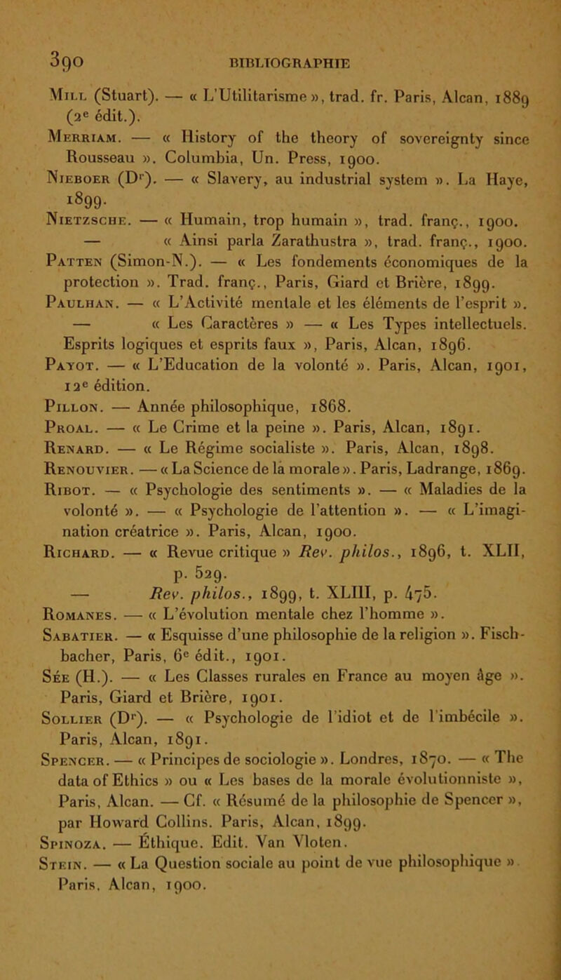 bibltogr aphte 3go Mile (Stuart). — « L’Utilitarisme», trad. fr. Paris, Alcan, 1889 (2e édit.). Merriam. — « Iiistory of the theory of sovereignty since Rousseau ». Columbia, Un. Press, 1900. Nieboer (D'). — « Slavery, au industrial System ». La Haye, I^99- Nietzsche. — « Humain, trop humain », trad. franç., 1900. — « Ainsi parla Zarathustra », trad. franç., 1900. Patten (Simon-N.). — « Les fondements économiques de la protection ». Trad. franç., Paris, Giard et Brière, 1899. Paulhan. — « L’Activité mentale et les éléments de l’esprit ». — k Les Caractères » — « Les Types intellectuels. Esprits logiques et esprits faux », Paris, Alcan, 1896. Payot. — « L’Education de la volonté ». Paris, Alcan, 1901, 12e édition. Pillon. — Année philosophique, 1868. Proal. — « Le Crime et la peine ». Paris, Alcan, 1891. Renard. — « Le Régime socialiste ». Paris, Alcan, 1898. Renouvier. —«LaScience de la morale». Paris, Ladrange, 1869. Ribot. — « Psychologie des sentiments ». — « Maladies de la volonté ». — « Psychologie de l’attention ». — « L’imagi- nation créatrice ». Paris, Alcan, 1900. Richard. — « Revue critique » Rev. philos., 1896, t. XLII, p. 529. — Rev. philos., 1899, t. XLI1I, p. 475. Romanes. — « L’évolution mentale chez l’homme ». Sabatier. — « Esquisse d’une philosophie de la religion ». Fisch- bacher, Paris, 6e édit., 1901. Sée (H.). — « Les Classes rurales en France au moyen âge ». Paris, Giard et Brière, 1901. Sollier (D1-). — « Psychologie de l’idiot et de l’imbécile ». Paris, Alcan, 1891. Spencer. — « Principes de sociologie ». Londres, 1870. — « The dataofEthics » ou « Les hases de la morale évolutionniste », Paris, Alcan. — Cf. « Résumé de la philosophie de Spencer », par Howard Collins. Paris, Alcan, 1899. Spinoza. — Éthique. Edit. Van Vloten. Stein. — « La Question sociale au point de vue philosophique »