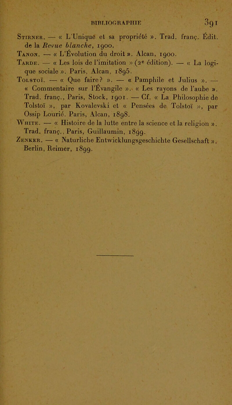 ■ niBUOGRAPTTIE OQI Stirnf.r. — « L’Unique et sa propriété ». Trad. franç. Édit. de la Revue blanche, 1900. Tanon. — « L’Évolution du droit». Alcan, 1900. Tarde. — « Les lois de l’imitation » (2e édition). — « La logi- que sociale». Paris, Alcan, i8g5. Tolstoï. — « Que faire? ». — « Pamphile et Julius ». — « Commentaire sur l’Évangile ». « Les rayons de l’aube ». Trad. franç., Paris, Stock, 1901. — Cf. « La Philosophie de Tolstoï », par Kovalevski et « Pensées de Tolstoï », par Ossip Lourié. Paris, Alcan, 1898. White. — « Histoire de la lutte entre la science et la religion ». Trad. franç., Paris, Guillaumin, 1899. Zenker. — « Naturliche Entwicklungsgeschichte Gesellschaft ». Berlin, Reimer, 1899.