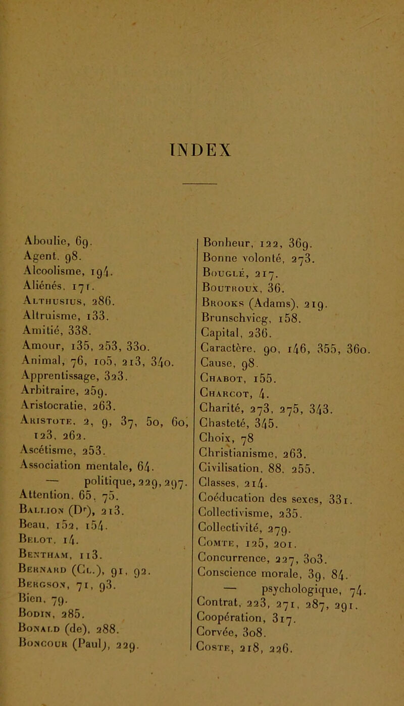 INDEX Aboulie, 69. Agent. 98. Alcoolisme, ig4. Aliénés, 171. Althusius, 286. Altruisme, i33. Amitié, 338. Amour, i35, a53, 33o. Animal, 76, io5, 2i3, 34o. Apprentissage, 3a3. Arbitraire, 25g. Aristocratie, 203. Aristote, 2, 9, 37, 5o, Go, 123, 262. Ascétisme, 253. Association mentale, 64- — politique, 229, 297. Attention. 65, 75. Bali.ion (Dr), 213. Beau, i52, i54- Belot, i4. Bentham, ii3. Bernard (Cl.), 91, 92. Bergson, 71, g.3. Bien, 79. Bodin, 285. Bon a i.d (de), 288. Boncour (Paul;, 229. Bonheur, 122, 36g. Bonne volonté, 273. Bouglé, 217. Boutroux, 36. Brooks (Adams), 219. Brunschvicg, i58. Capital, a36. Caractère. 90, r46, 355, 36o. Cause, 98. Chabot, i55. Charcot, 4. Charité, 273, 275, 343. Chasteté, 345. Choix, 78 Christianisme, 263. Civilisation, 88. a55. Classes, 214■ Coéducation des sexes, 331. Collectivisme, a35. Collectivité, 279. Comte, ia5, 20t. Concurrence, 227, 3o3. Conscience morale, 39, 84. — psychologique, 74. Contrat, 223, 271, 287, 291. Coopération, 317. Corvée, 3o8. Coste, 218, 236.