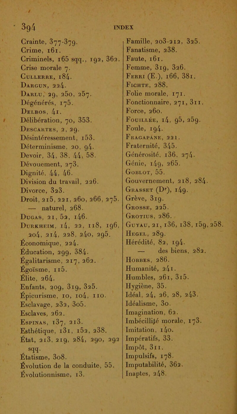 Crainte, 377-879. Crime, 161. Criminels, i65 sqq., 192, 362. Crise morale 7. Cullerre, i84. Dargun, 224- Darlu, 29, 25o, 257. Dégénérés, 175. Delbos, 4i. Délibération, 70, 353. Descartes, 2, 29. Désintéressement, i53. Déterminisme, 20, g4- Devoir, 34, 38. 44, 58. Dévouement, 373. Dignité, 44, 46. Division du travail, 226. Divorce, 323. Droit, 2i5, 221, 260, 266, 275. — naturel, 268. Dugas, 21, 52, i46. Durkheim, i4, 22, 118, 196, 2o4, 2i4, 228, 24o, 295. Économique, 224- Éducation, 299, 384- Égalitarisme, 217, 262. Égoïsme, ii5. Élite, 264- Enfants, 209, 319, 325. Épicurisme, 10, io4, no. Esclavage, 232, 3o5. Esclaves, 262. Espinas, 137, 2l3. Esthétique, 131, i52, 238. État, 213, 219, 284, 290, 292 , sqq- Étatisme, 3o8. Évolution de la conduite, 55. Évolutionnisme, i3. Famille, 2o3-2i2, 325. Fanatisme, 238. Faute, 161. Femme, 3ig, 326. Ferri (E.), 166, 38i. Ficiite, 288. Folie morale, 171. Fonctionnaire, 271, 3ii. Force, 260. Fouillée, i4, 95, 25g. Foule, 194. Fragapane, 221. Fraternité, 345. Générosité. 136, 274- Génie, i4g, 265. Goblot, 55. Gouvernement, 218, 284. Grasset (Dr), i4g. Grève, 3ig. Grosse, 225. Grotius, 286. Guyau,21,i36,i38,159, Hegel, 289. Hérédité, 82, ig4- — des biens, 282. Hobbes, 286. Humanité, 241- Humbles, 261, 3i5. Hygiène, 35. Idéal, 24, 26, 28, 243. Idéalisme, 3o. Imagination, 62. Imbécillité morale, 173. Imitation, i4o. Impératifs, 33. Impôt, 3n. Impulsifs, 178. Imputabilité, 362. Inaptes, 248.