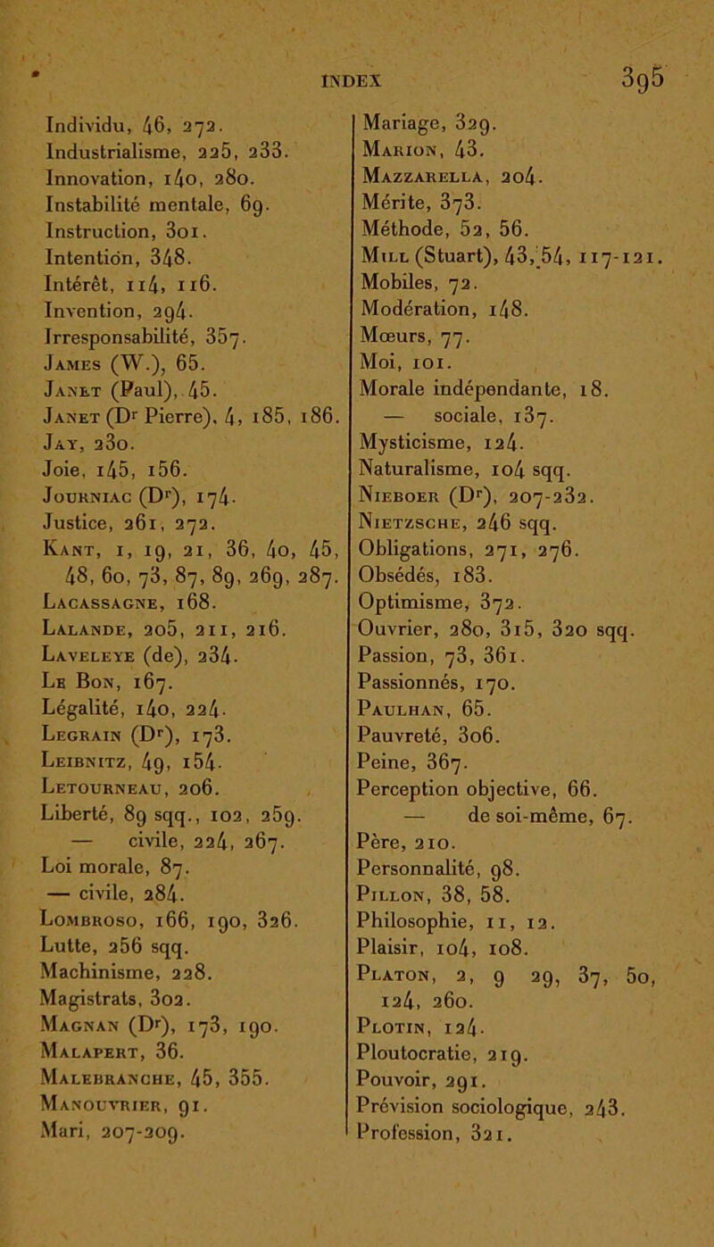 Individu, 46, 272. Industrialisme, 225, 233. Innovation, i4o, 280. Instabilité mentale, 6g. Instruction, 3oi. Intention, 348. Intérêt, n4, 116. Invention, 294. Irresponsabilité, 357- James (W.), 65. Janet (Paul), 45. Janet (Dr Pierre), 4, i85, 186. Jay, 23o. Joie, 145, i56. Jouhniac (Dr), 174. Justice, 261, 272. Kant, i, 19, 21, 36, 4o, 45, 48, 60, 73, 87, 89, 269, 287. Lacassagne, 168. Lalande, 2o5, 211, 216. Laveleye (de), 234- Le Bon, 167. Légalité, i4o, 224- Legrain (Dr), 173. Leibnitz, 49, 154- Letourneau, 206. Liberté, 89 sqq., 102, 259. — civile, 224, 267. Loi morale, 87. — civile, 284. Lombroso, 166, 190, 326. Lutte, 256 sqq. Machinisme, 228. Magistrats, 302. Magnan (Dr), 173, 190. Malapert, 36. Malebranche, 45, 355. Manouvrier, 91. Mari, 207-209. Mariage, 32g. Marion, 43. Mazzarella, 2o4- Mérite, 373. Méthode, 52, 56. Mile (Stuart), 43, 54, 117-121. Mobiles, 72. Modération, 14 S. Mœurs, 77. Moi, 101. Morale indépendante, 18. — sociale, 137. Mysticisme, 124- Naturalisme, io4 sqq. Nieboer (Dr), 207-232. Nietzsche, 246 sqq. Obligations, 271, 276. Obsédés, i83. Optimisme, 372. Ouvrier, 280, 3i5, 320 sqq. Passion, 73, 36i. Passionnés, 170. Paulhan, 65. Pauvreté, 3o6. Peine, 367. Perception objective, 66. — de soi-même, 67. Père, 210. Personnalité, 98. Pillon, 38, 58. Philosophie, 11, 12. Plaisir, io4, 108. Platon, 2, 9 29, 37, 5o, 124, 260. Plotin, 124- Ploutocratie, 219. Pouvoir, 291. Prévision sociologique, 243. Profession, 321.