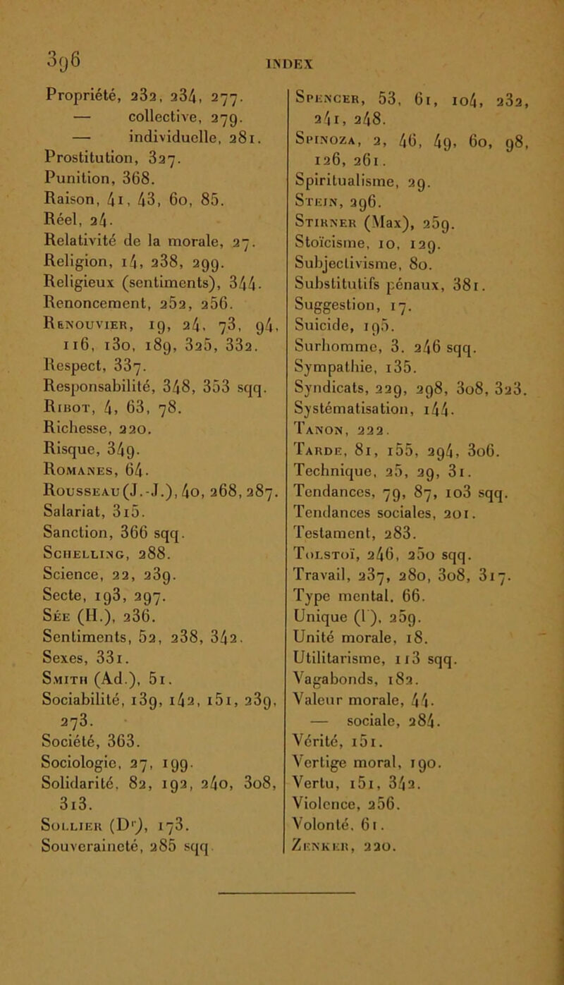 Propriété, 232, 234, 277. — collective, 279. — individuelle, 281. Prostitution, 327. Punition, 368. Raison, 4i, 43, 60, 85. Réel, 24. Relativité de la morale, 27. Religion, i4, 238, 299. Religieux (sentiments), 344• Renoncement, 252, 256. Renouvier, 19, 24, 73, 94, 116, i3o, 189, 325, 332. Respect, 337. Responsabilité, 348, 353 sqq. Ribot, 4, 63, 78. Richesse, 220. Risque, 349. Romanes, 64- Rousseau(J.-J.), 4o, 268, 287. Salariat, 3i5. Sanction, 366 sqq. Scuelling, 288. Science, 22, 2 3g. Secte, ig3, 297. Sée (H.), 236. Sentiments, 52, 238, 342. Sexes, 331. Smith (Ad.), 5i. Sociabilité, i3g, 142, i5i, 239, 273. Société, 363. Sociologie, 27, 199. Solidarité. 82, 192, 24o, 3o8, 3i3. SoLLIER (Dr), 173. Souveraineté, 285 sqq Spencer, 53, 61, io4, 232, 2/|I, 248. Spinoza, 2, 46, 49- 60, 98, 126, 261. Spiritualisme, 29. Stejn, 296. Stihner (Max), 269. Stoïcisme, 10, 129. Subjectivisme, 80. Substitutifs pénaux, 381. Suggestion, 17. Suicide, ig5. Surhomme, 3. 246 sqq. Sympathie, i35. Syndicats, 229, 298, 3o8, 323. Systématisation, i44- Tanon, 222. Tarde, 81, i55, 294, 3o6. Technique, 25, 29, 3i. Tendances, 79, 87, io3 sqq. Tendances sociales, 201. Testament, 283. Tolstoï, 246, 25o sqq. Travail, 237, 280, 3o8, 317. Type mental. 66. Unique (1), 25g. Unité morale, 18. Utilitarisme, ii3 sqq. Vagabonds, 182. Valeur morale, 44- — sociale, 284. Vérité, i5i. Vertige moral, igo. Vertu, 151, 342. Violence, 256. Volonté. 61. Zenker, 220.