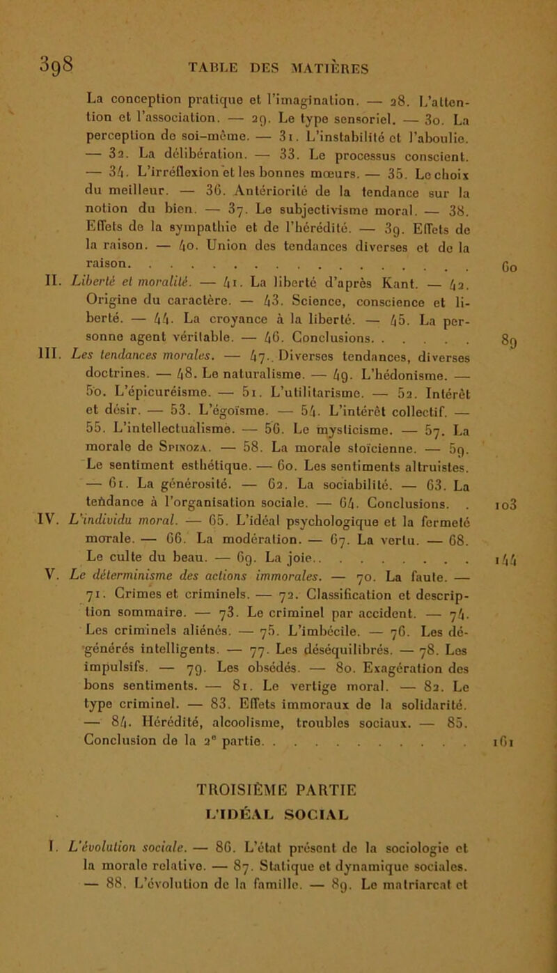 La conception pratique et l’imagination. — 28. L’atten- tion et l’association. — 29. Le type sensoriel. — 3o. La perception de soi-mème. — 3t. L’instabilité et l’aboulie. — 3a. La délibération. — 33. Le processus conscient. — 34- L’irréflexion et les bonnes mœurs. — 35. Le choix du meilleur. — 36. Antériorité de la tendance sur la notion du bien. — 37. Le subjectivisme moral. — 38. Effets de la sympathie et de l’hérédité. — 3g. Effets de la raison. — 4o. Union des tendances diverses et de la raison g0 IL Liberté et moralité. — 4i- La liberté d’après Kant. — 42. Origine du caractère. — 43. Science, conscience et li- berté. — 44- La croyance à la liberté. — 45. La per- sonne agent vérilable. — 46. Conclusions 89 III. Les tendances morales. — 47.. Diverses tendances, diverses doctrines. — 48- Le naturalisme. — 49- L’hédonisme. — 5o. L’épicuréisme. — 5i. L’utilitarisme. — 52. Intérêt et désir. — 53. L’égoïsme. — 54. L’intérêt collectif. — 55. L'intellectualisme. — 56. Le mysticisme. — 57. La morale de Spinoza. — 58. La morale stoïcienne. — 5g. Le sentiment esthétique. — 60. Les sentiments altruistes. — 61. La générosité. — 62. La sociabilité. — 63. La tendance à l’organisation sociale. — 64. Conclusions. . io3 IV. L'individu moral. — 65. L’idéal psychologique et la fermeté morale. — 66. La modération. — 67. La vertu. — 68. Le culte du beau. — 6g. La joie i44 V. Le déterminisme des actions immorales. — 70. La faute. — 71. Crimes et criminels. — 72. Classification et descrip- tion sommaire. — 73. Le criminel par accident. — 74. Les criminels aliénés. — 76. L’imbécile. — 76. Les dé- générés intelligents. — 77. Les déséquilibrés. — 78. Les impulsifs. — 79. Les obsédés. — 80. Exagération des bons sentiments. — 81. Le vertige moral. — 82. Le type criminel. — 83. Effets immoraux do la solidarité. — 84. Hérédité, alcoolisme, troubles sociaux. — 85. Conclusion de la 2° partie 161 TROISIÈME PARTIE L’IDÉAL SOCIAL 1. L'évolution sociale. — 86. L’état présent de la sociologie et la moralo relative. — 87. Statique et dynamique sociales. — 88. L’évolution do la famille. — 8g. Le matriarcat et