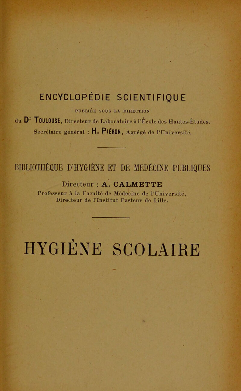 ENCYCLOPÉDIE SCIENTIFIQUE PUBLIÉE SOUS LA DIRECTION du Dr Toulouse, Directeur de Laboratoire à l’École des Hautes-Études. Secrétaire général : H. PlÉRON , Agrégé de l’Université. BIBLIOTHÈQUE D’HYGIÈNE ET DE MEDÉCINE PUBLIQUES Directeur : A. CALMETTE Professeur à la Faculté de Médecine de l’Université, Directeur de l’Institut Pasteur de Lille. HYGIÈNE SCOLAIRE