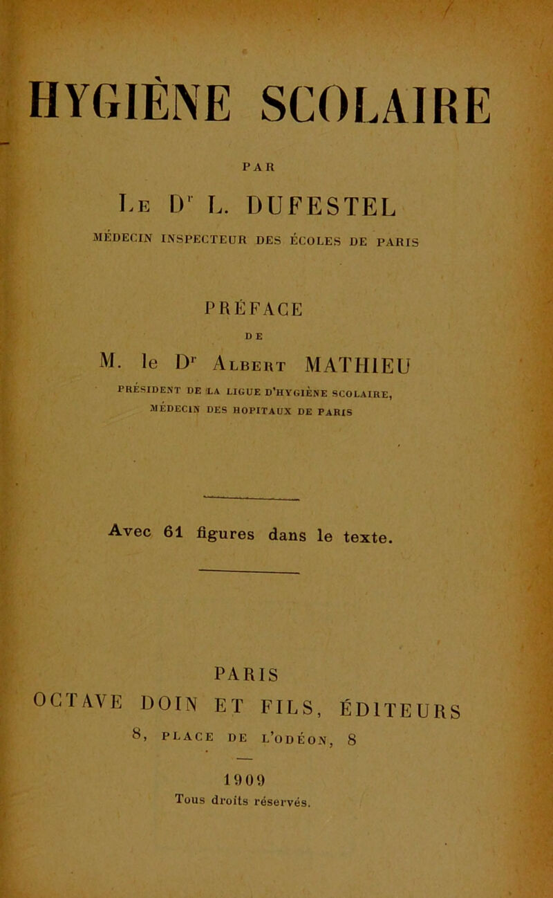 / HYGIÈNE SCOLAIRE PAR Le [)' !.. DUFESTEL MÉDECIN INSPECTEUR DES ÉCOLES DE PARIS PRÉFACE D E M. le D1 Albert MATHIEU PRÉSIDENT DE LA LIGUE D’HYGIENE SCOLAIRE, MÉDECIN DES HOPITAUX DE PARIS Avec 61 figures dans le texte. PARIS 0 C T A V E DOIN ET FILS, ÉDITEURS H, PLACE DE L’ODÉON, 8 19 09 Tous droits réservés.