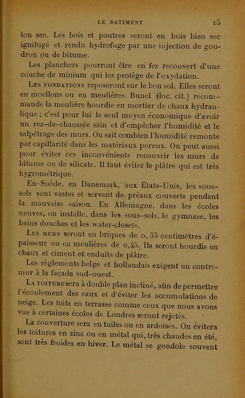 Ion sec. Les bois et poutres seront en bois bien sec ignifugé et rendu liydrofuge par une injection de gou- dron ou de bitume. Les planchers pourront être en fer recouvert d’une couche de minium qui les protège de l’oxydation. Les fondations reposeront sur le bon sol. Elles seront en moellons ou en meulières. Bunel (loc. cit.) recom- mande la meulière hourdie en mortier de chaux hydrau- lique ; c’est pour lui le seul moyen économique d’avoir un rez-de-chaussée sàin et d’empêcher l’humidité et le salpêtrage des murs. On sait combien l'humidité remonte par capillarité dans les matériaux poreux. On peut aussi pour éviter ces inconvénients recouvrir les murs de bitume ou de silicate. Il faut éviter le plâtre qui est très hygrométrique. En Suede, en Danemark, aux États-Unis, les sous- sols sont vastes et servent de préaux couverts pendant la mauvaise saison. En Allemagne, dans les écoles neuves, on installe, dans les sous-sols, le gymnase, les bains douches et les water-closets. Les murs seront en briques de o, 35 centimètres d’é- paisseur ou en meulières de o,45. Ils seront hourdis en chaux et ciment e(J enduits de plâtre. Les règlements belge et hollandais exigent un contrc- mur à la façade sud-ouest. La toiture sera à double plan incliné, afin de permettre 1 écoulement des eaux et d’éviter les accumulations de neige. Les toits en terrasse comme ceux que nous avons vus a certaines écoles de Londres seront rejetés. La couverture sera en tuiles ou en ardoises. On évitera les toitures en zinc ou en métal qui, très chaudes en été, sont très froides en hiver. Le métal se gondole souvent