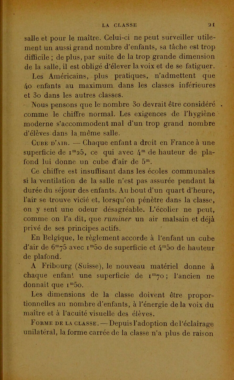 salle et pour le maître. Celui-ci ne peut surveiller utile- ment un aussi grand nombre d’enfants, sa tâche est trop difficile ; de plus, par suite de la trop grande dimension de la salle, il est obligé d’élever la voix et de se fatiguer. Les Américains, plus pratiques, n’admettent que 4o enfants au maximum dans les classes inférieures et 3o dans les autres classes. Nous pensons que le nombre 3o devrait être considéré . comme le chiffre normal. Les exigences de l’hygiène moderne s’accommodent mal d’un trop grand nombre d’élèves dans la même salle. Cube d’air. — Chaque enfant a droit en France à une superficie de im25, ce qui avec 4m de hauteur de pla- fond lui donne un cube d’air de 5m. Ce chiffre est insuffisant dans les écoles communales si la ventilation de la salle n’est pas assurée pendant la durée du séjour des enfants. Au bout d’un quart d’heure, l’air se trouve vicié et, lorsqu’on pénètre dans la classe, on y sent une odeur désagréable. L’écolier ne peut, comme on l’a dit, que ruminer un air malsain et déjà privé de ses principes actifs. En Belgique, le règlement accorde à l’enfant un cube d’air de 6m75 avec im5o de superficie et 4m5o de hauteur de plafond. A Fribourg (Suisse), le nouveau matériel donne à chaque enfant une superficie de im7o ; l’ancien ne donnait que im5o. Les dimensions de la classe doivent être propor- tionnelles au nombre d’enfants, à l’énergie de la voix du maître et à l’acuité visuelle des élèves. Forme de la classe. — Depuis l’adoption del’éclairage unilatéral, la forme carrée de la classe n’a plus de raison