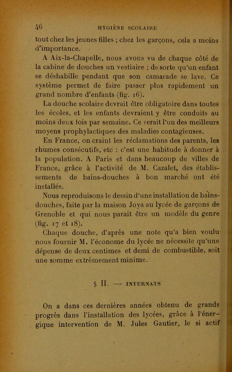 tout chez les jeunes filles ; chez les garçons, cela a moins d'importance. A Aix-la-Chapelle, nous avons vu de chaque côté de la cabine de douches un vestiaire ; de sorte qu’un enfant se déshabille pendant que son camarade se lave. Ce système permet de faire passer plus rapidement un grand nombre d’enfants (fig. 16). La douche scolaire devrait être obligatoire dans toutes les écoles, et les enfants devraient y être conduits au moins deux lois par semaine. Ce serait l’un des meilleurs moyens prophylactiques des maladies contagieuses. En France, on craint les réclamations des parents, les rhumes consécutifs, etc : c’est une habitude à donner à la population. A Paris et dans beaucoup de villes de France, grâce à l’activité de M. Cazalet, des établis- sements de bains-douches à bon marché ont été installés. Nous reproduisons le dessin d’une installation de bains- douches, faite par la maison Joya au lycée de garçons de Grenoble et qui nous parait être un modèle du genre (fig. 17 et 18). Chaque douche, d’après une note qu’a bien voulu nous fournir M. l’économe du lycée ne nécessite qu’une dépense de deux centimes et demi de combustible, soit une somme extrêmement minime. §11. INTERNATS On a dans ces dernières années obtenu de grands progrès dans l’installation des lycées, grâce à l’éner- gique intervention de M. Jules Gautier, le si actif