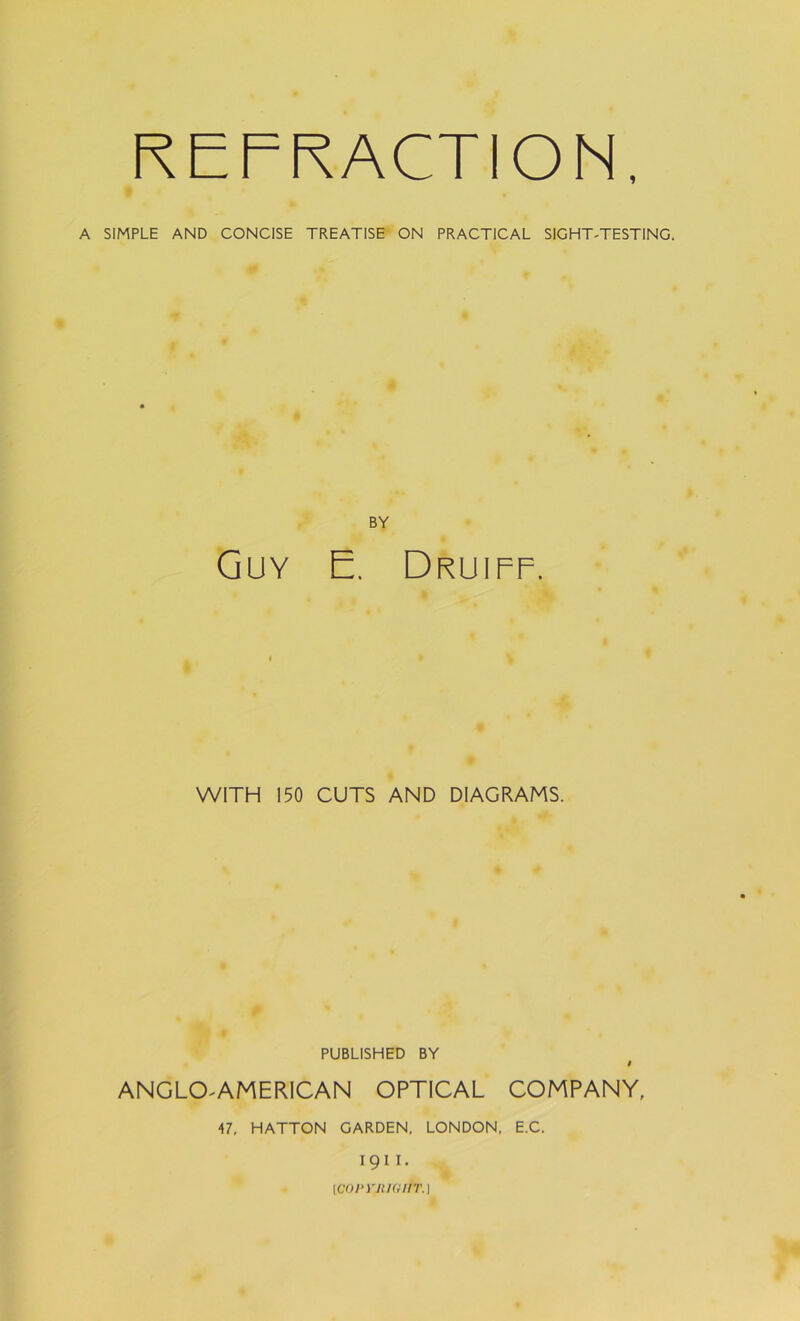 1 REFRACTION A SIMPLE AND CONCISE TREATISE ON PRACTICAL SIGHT-TESTING. BY Guy E. Druiff. WITH 150 CUTS AND DIAGRAMS. PUBLISHED BY # ANGLO AMERICAN OPTICAL COMPANY, 47, HATTON GARDEN. LONDON, E.C. 1911. (COPVJtlGIfT.)