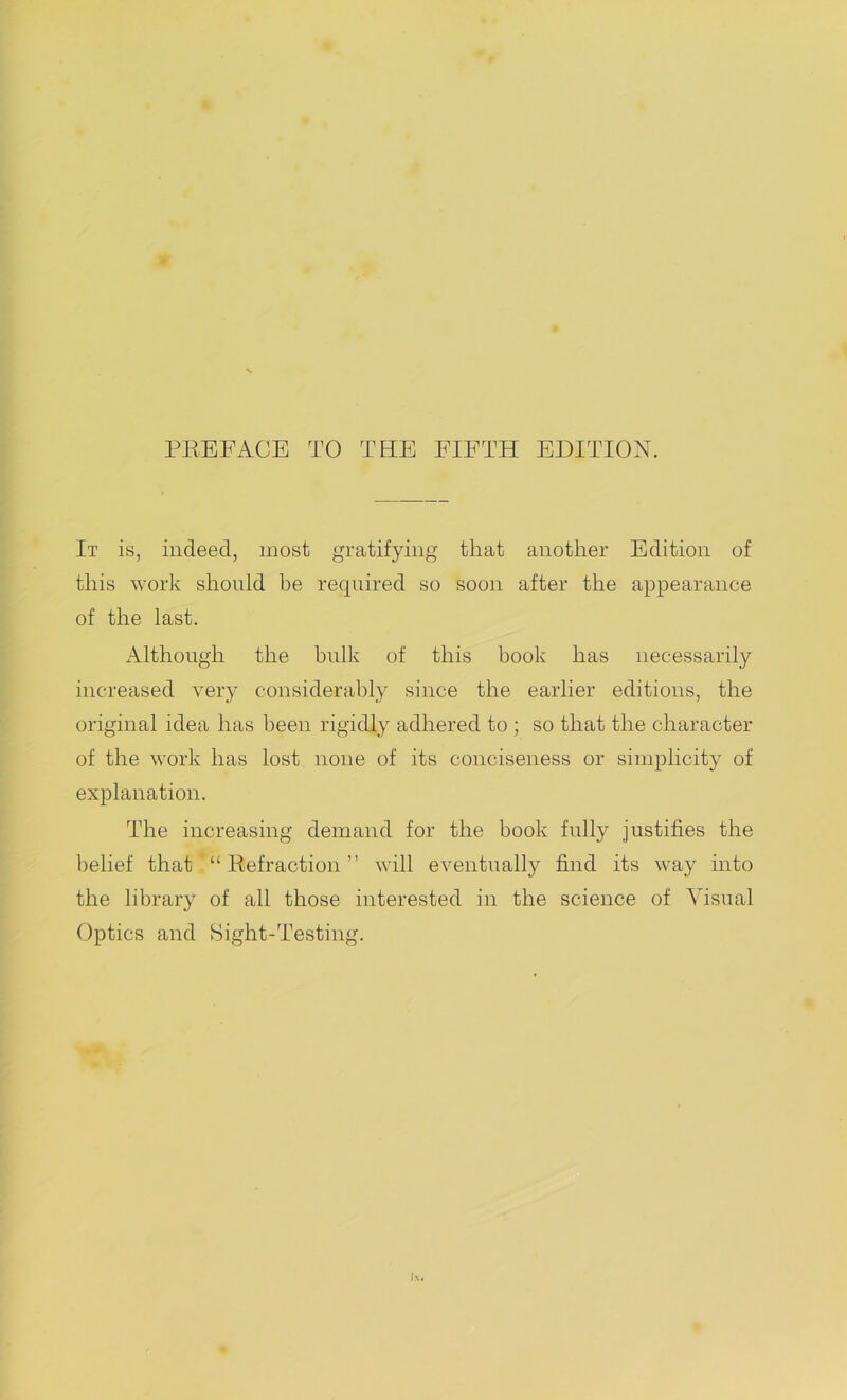 PREFACE TO THE FIFTH EDITION. It is, indeed, most gratifying that another Edition of this work should be required so soon after the appearance of the last. Although the bulk of this book has necessarily increased very considerably since the earlier editions, the original idea has been rigidly adhered to ; so that the character of the work has lost none of its conciseness or simplicity of explanation. The increasing demand for the book fully justifies the belief that “Refraction” will eventually find its way into the library of all those interested in the science of Visual Optics and Sight-Testing.