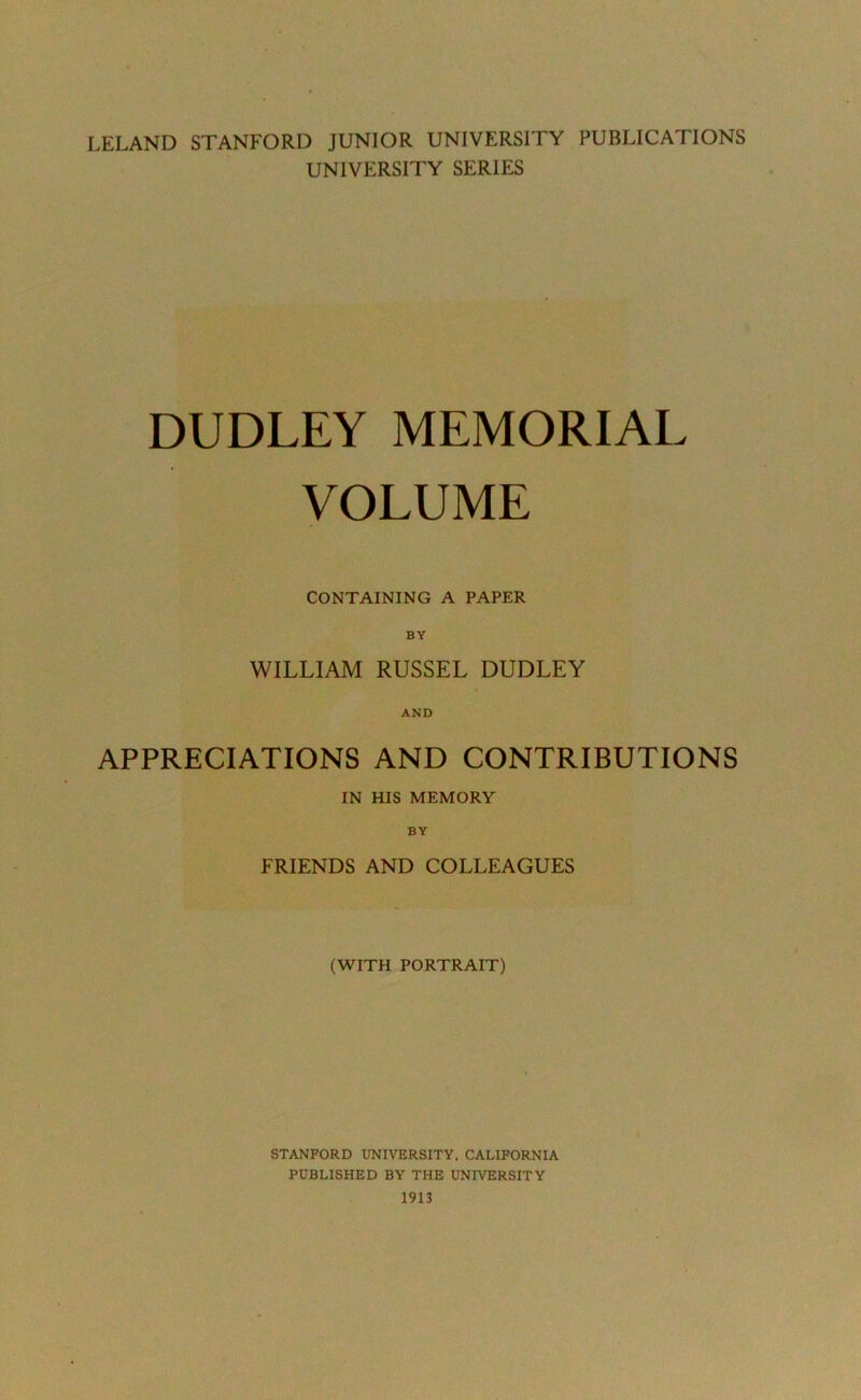 LELAND STANFORD JUNIOR UNIVERSITY PUBLICATIONS UNIVERSITY SERIES DUDLEY MEMORIAL VOLUME CONTAINING A PAPER BY WILLIAM RUSSEL DUDLEY AND APPRECIATIONS AND CONTRIBUTIONS IN HIS MEMORY FRIENDS AND COLLEAGUES (WITH PORTRAIT) STANFORD UNIVERSITY, CALIFORNIA PUBLISHED BY THE UNIVERSITY 1913