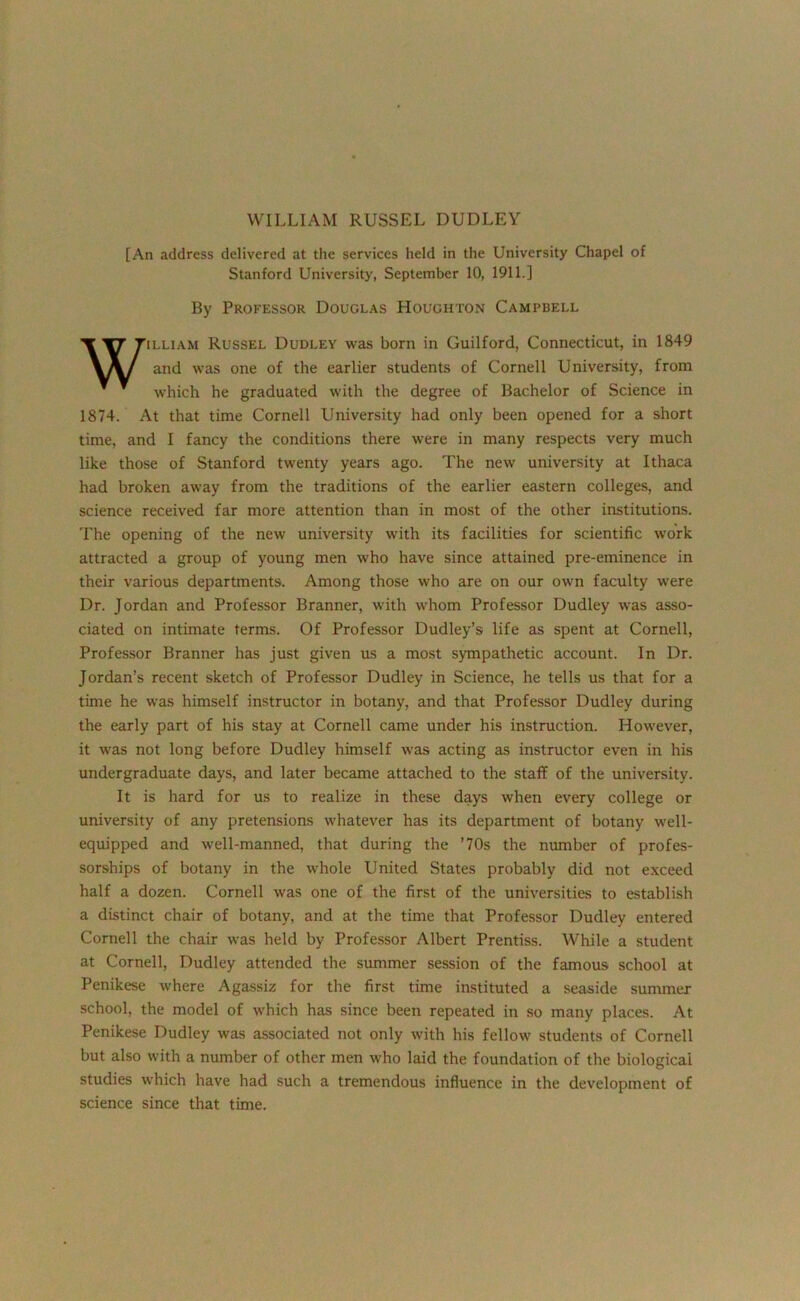 [An address delivered at the services held in the University Chapel of Stanford University, September 10, 1911.] By Professor Douglas Houghton Campbell illiam Russel Dudley was born in Guilford, Connecticut, in 1849 and was one of the earlier students of Cornell University, from which he graduated with the degree of Bachelor of Science in 1874. At that time Cornell University had only been opened for a short time, and I fancy the conditions there were in many respects very much like those of Stanford twenty years ago. The new university at Ithaca had broken away from the traditions of the earlier eastern colleges, and science received far more attention than in most of the other institutions. The opening of the new university with its facilities for scientific work attracted a group of young men who have since attained pre-eminence in their various departments. Among those who are on our own faculty were Dr. Jordan and Professor Branner, with whom Professor Dudley was asso- ciated on intimate terms. Of Professor Dudley’s life as spent at Cornell, Professor Branner has just given us a most sympathetic account. In Dr. Jordan’s recent sketch of Professor Dudley in Science, he tells us that for a time he was himself instructor in botany, and that Professor Dudley during the early part of his stay at Cornell came under his instruction. However, it was not long before Dudley himself was acting as instructor even in his undergraduate days, and later became attached to the staff of the university. It is hard for us to realize in these days when every college or university of any pretensions whatever has its department of botany well- equipped and well-manned, that during the ’70s the number of profes- sorships of botany in the whole United States probably did not exceed half a dozen. Cornell was one of the first of the universities to establish a distinct chair of botany, and at the time that Professor Dudley entered Cornell the chair was held by Professor Albert Prentiss. While a student at Cornell, Dudley attended the summer session of the famous school at Penikese where Agassiz for the first time instituted a seaside summer school, the model of which has since been repeated in so many places. At Penikese Dudley was associated not only with his fellow students of Cornell but also with a number of other men who laid the foundation of the biological studies which have had such a tremendous influence in the development of science since that time.