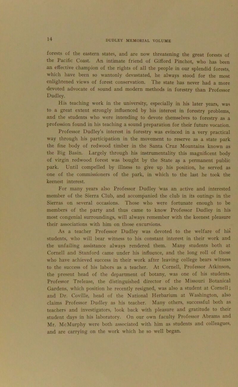 forests of the eastern states, and are now threatening the great forests of the Pacific Coast. An intimate friend of Gifford Pinchot, who has been an effective champion of the rights of all the people in our splendid forests, which have been so wantonly devastated, he always stood for the most enlightened views of forest conservation. The state has never had a more devoted advocate of sound and modern methods in forestry than Professor Dudley. His teaching work in the university, especially in his later years, was to a great extent strongly influenced by his interest in forestry problems, and the students who were intending to devote themselves to forestry as a profession found in his teaching a sound preparation for their future vocation. Professor Dudley’s interest in forestry was evinced in a very practical way through his participation in the movement to reserve as a state park the fine body of redwood timber in the Santa Cruz Mountains known as the Big Basin. Largely through his instrumentality this magnificent body of virgin redwood forest was bought by the State as a permanent public park. Until compelled by illness to give up his position, he served as one of the commissioners of the park, in which to the last he took the keenest interest. For many years also Professor Dudley was an active and interested member of the Sierra Club, and accompanied the club in its outings in the Sierras on several occasions. Those who were fortunate enough to be members of the party and thus came to know Professor Dudley in his most congenial surroundings, will always remember with the keenest pleasure their associations with him on those excursions. As a teacher Professor Dudley was devoted to the welfare of his students, who will bear witness to his constant interest in their work and the unfailing assistance always rendered them. Many students both at Cornell and Stanford came under his influence, and the long roll of those who have achieved success in their work after leaving college bears witness to the success of his labors as a teacher. At Cornell, Professor Atkinson, the present head of the department of botany, was one of his students. Professor Trelease, the distinguished director of the Missouri Botanical Gardens, which position he recently resigned, was also a student at Cornell; and Dr. Coville, head of the National Plerbarium at Washington, also claims Professor Dudley as his teacher. Many others, successful both as teachers and investigators, look back with pleasure and gratitude to their student days in his laboratory. On our own faculty Professor Abrams and Mr. McMurphy were both associated with him as students and colleagues, and are carrying on the work which he so well began.