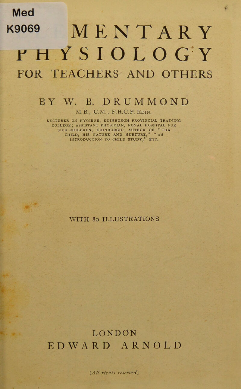 Med K9069 M E N T A R Y Y H fSIOLO GY FOR TEACHERS AND OTHERS BY W. B. DRUMMOND M.B., C.M., F.R.C.P. Edin. LECTURER ON HYGIENE, EDINBURGH PROVINCIAL TRAINING COLLEGE ; ASSISTANT PHYSICIAN, ROYAL HOSPITAL FOR SICK CHILDREN, EDINBURGH; AUTHOR OF “ THB CHILD, HIS NATURE AND NURTURE,” “ AN INTRODUCTION TO CHILD STUDY,” ETC, WITH 80 ILLUSTRATIONS LONDON EDWARD ARNOLD [/l/l rights re served \